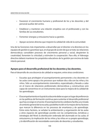 108
MINISTERIO DE EDUCACIÓN
• Favorecer el crecimiento humano y profesional de los y las docentes y del
personal auxiliar del centro.
• Establecer y mantener una relación empática con el profesorado y con las
familias de sus estudiantes.
• Fomentar sinergias y entusiasmo hacia su gestión.
• Apoyar acciones directas que mejoren la calidad de vida de la comunidad.
Una de las funciones más importantes a desarrollar por el director o la directora en los
equiposdegestiónesgarantizarque,enelgrupodeaccióndequesetrate,lasrelaciones
democráticas consoliden procesos de crecimiento personal y social, despierten la
creatividad, fomenten la criticidad y estimulen la cooperación. Para ello, el liderazgo
directivo deberá mantener los propósitos educativos de la gestión por encima de todo
interés personal.
Apoyos para el desarrollo profesional de los docentes y las docentes.
Para el desarrollo de una docencia de calidad se requiere, entre otras condiciones:
• Escuelas que privilegien el acompañamiento permanente a los docentes en
las aulas como apoyo a los procesos que realizan día a día con las niñas y los
niños. Sólo un acompañamiento sistemático, especializado y llevado a cabo
en el marco de relaciones profesionales democráticas y constructivas será
capaz de convertirse en un instrumento clave para la mejora de la calidad de
los aprendizajes.
• Elacompañamientoenlaprácticadocentedebeocuparunlugardepreferencia
en las políticas de formación continua para sustentar el desarrollo profesional
quehoyseexigeenelsector.Elacompañamientocotidianofacilitaunamirada
al contexto general de la escuela y posibilita incidir en la mejora de los factores
que marcan la diferencia en los procesos de enseñanza y de aprendizaje.
Entre estos factores, se señalan la ambientación y organización de las aulas
y otros espacios de aprendizaje acordes con las competencias, temáticas y
estrategias del Nivel; la distribución ordenada del alumnado en las aulas; el
entusiasmo y la implicación de los niños y las niñas en su propio aprendizaje;
y la identificación de necesidades esenciales de docentes y estudiantes.
 