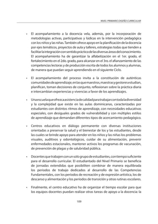 NIVEL PRIMARIO DISEÑO CURRICULAR
109
• El acompañamiento a la docencia vela, además, por la incorporación de
metodologías activas, participativas y lúdicas en la intervención pedagógica
conlosniñosylasniñas.Tambiénofreceapoyoenlaplanificacióndeladocencia
por ejes temáticos, proyectos de aula y talleres, estrategias todas que tienden a
facilitarlaintegraciónconsentidoprácticodelasdiversasáreasdelconocimiento.
El acompañamiento ha de garantizar la alfabetización en el 1er. grado, el
fortalecimiento en el 2do. grado, para alcanzar en el 3ro. el afianzamiento de las
competencias lectoras y de producción escrita de todos los alumnos y alumnas,
de manera que puedan seguir aprendiendo en el siguiente Ciclo.
• El acompañamiento del proceso invita a la constitución de auténticas
comunidadesdeaprendizaje,enlasquemaestros,maestrasygestoresestudian,
planifican, toman decisiones de conjunto, reflexionan sobre la práctica diaria
e intercambian experiencias y vivencias a favor de los aprendizajes.
• Unaescuelaqueofrezcaasistenciadecalidadparatrabajarcontodaladiversidad
y la complejidad que existe en las aulas dominicanas, caracterizadas por
estudiantes con distintos ritmos de aprendizaje, con necesidades educativas
especiales, con desiguales grados de vulnerabilidad y con múltiples estilos
de aprendizaje que demandan diferentes tipos de acercamiento pedagógico.
• Centros educativos en diálogo permanente con diversas instituciones
orientadas a preservar la salud y el bienestar de los y las estudiantes, desde
las cuales se brinde apoyo para atender en los niños y las niñas los problemas
visuales, auditivos y odontológicos, cuidar de su alimentación, prevenir
enfermedades estacionales, mantener activos los programas de vacunación,
de prevención de plagas y de salubridad pública.
• Docentesquetrabajenconunsologrupodeestudiantes,contiemposuficiente
para el desarrollo curricular. El estudiantado del Nivel Primario se beneficia
de jornadas extendidas que posibiliten combinar de manera equilibrada
los períodos de trabajo dedicados al desarrollo de las Competencias
Fundamentales, con los períodos de recreación y de expresión artística, los de
descanso y alimentación y los períodos de transición y otras rutinas escolares.
• Finalmente, el centro educativo ha de organizar el tiempo escolar para que
los equipos docentes puedan realizar otras tareas de apoyo a la docencia: la
 