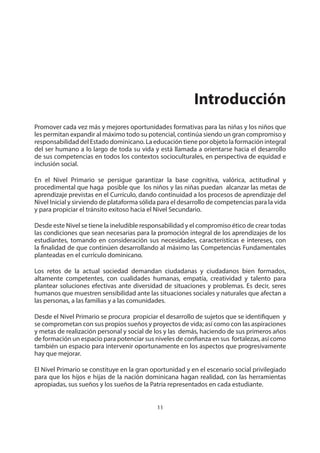 NIVEL PRIMARIO DISEÑO CURRICULAR
11
Promover cada vez más y mejores oportunidades formativas para las niñas y los niños que
les permitan expandir al máximo todo su potencial, continúa siendo un gran compromiso y
responsabilidad del Estado dominicano. La educación tiene por objeto la formación integral
del ser humano a lo largo de toda su vida y está llamada a orientarse hacia el desarrollo
de sus competencias en todos los contextos socioculturales, en perspectiva de equidad e
inclusión social.
En el Nivel Primario se persigue garantizar la base cognitiva, valórica, actitudinal y
procedimental que haga posible que los niños y las niñas puedan alcanzar las metas de
aprendizaje previstas en el Currículo, dando continuidad a los procesos de aprendizaje del
Nivel Inicial y sirviendo de plataforma sólida para el desarrollo de competencias para la vida
y para propiciar el tránsito exitoso hacia el Nivel Secundario.
Desde este Nivel se tiene la ineludible responsabilidad y el compromiso ético de crear todas
las condiciones que sean necesarias para la promoción integral de los aprendizajes de los
estudiantes, tomando en consideración sus necesidades, características e intereses, con
la finalidad de que continúen desarrollando al máximo las Competencias Fundamentales
planteadas en el currículo dominicano.
Los retos de la actual sociedad demandan ciudadanas y ciudadanos bien formados,
altamente competentes, con cualidades humanas, empatía, creatividad y talento para
plantear soluciones efectivas ante diversidad de situaciones y problemas. Es decir, seres
humanos que muestren sensibilidad ante las situaciones sociales y naturales que afectan a
las personas, a las familias y a las comunidades.
Desde el Nivel Primario se procura propiciar el desarrollo de sujetos que se identifiquen y
se comprometan con sus propios sueños y proyectos de vida; así como con las aspiraciones
y metas de realización personal y social de los y las demás, haciendo de sus primeros años
de formación un espacio para potenciar sus niveles de confianza en sus fortalezas, así como
también un espacio para intervenir oportunamente en los aspectos que progresivamente
hay que mejorar.
El Nivel Primario se constituye en la gran oportunidad y en el escenario social privilegiado
para que los hijos e hijas de la nación dominicana hagan realidad, con las herramientas
apropiadas, sus sueños y los sueños de la Patria representados en cada estudiante.
Introducción
 