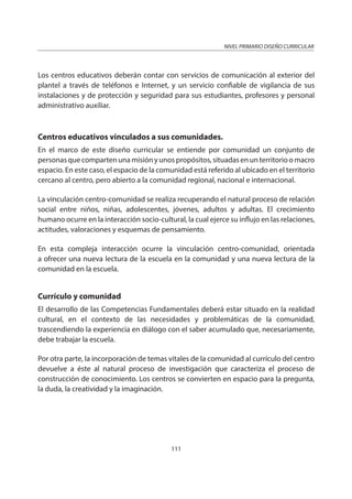 NIVEL PRIMARIO DISEÑO CURRICULAR
111
Los centros educativos deberán contar con servicios de comunicación al exterior del
plantel a través de teléfonos e Internet, y un servicio confiable de vigilancia de sus
instalaciones y de protección y seguridad para sus estudiantes, profesores y personal
administrativo auxiliar.
Centros educativos vinculados a sus comunidades.
En el marco de este diseño curricular se entiende por comunidad un conjunto de
personasquecompartenunamisiónyunospropósitos,situadasenunterritorioomacro
espacio. En este caso, el espacio de la comunidad está referido al ubicado en el territorio
cercano al centro, pero abierto a la comunidad regional, nacional e internacional.
La vinculación centro-comunidad se realiza recuperando el natural proceso de relación
social entre niños, niñas, adolescentes, jóvenes, adultos y adultas. El crecimiento
humano ocurre en la interacción socio-cultural, la cual ejerce su influjo en las relaciones,
actitudes, valoraciones y esquemas de pensamiento.
En esta compleja interacción ocurre la vinculación centro-comunidad, orientada
a ofrecer una nueva lectura de la escuela en la comunidad y una nueva lectura de la
comunidad en la escuela.
Currículo y comunidad
El desarrollo de las Competencias Fundamentales deberá estar situado en la realidad
cultural, en el contexto de las necesidades y problemáticas de la comunidad,
trascendiendo la experiencia en diálogo con el saber acumulado que, necesariamente,
debe trabajar la escuela.
Por otra parte, la incorporación de temas vitales de la comunidad al currículo del centro
devuelve a éste al natural proceso de investigación que caracteriza el proceso de
construcción de conocimiento. Los centros se convierten en espacio para la pregunta,
la duda, la creatividad y la imaginación.
 