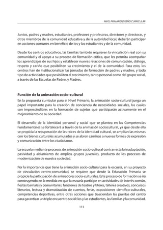 NIVEL PRIMARIO DISEÑO CURRICULAR
113
Juntos, padres y madres, estudiantes, profesores y profesoras, directores y directoras, y
otros miembros de la comunidad educativa y de la autoridad local, deberán participar
en acciones comunes en beneficio de los y las estudiantes y de la comunidad.
Desde los centros educativos, las familias también requieren la vinculación real con su
comunidad y el apoyo a su proceso de formación crítica, que les permita acompañar
los aprendizajes de sus hijos y establecer nuevas relaciones de comunicación, diálogo,
respeto y cariño que posibiliten su crecimiento y el de la comunidad. Para esto, los
centros han de institucionalizar las jornadas de formación de padres y madres, y todo
tipo de actividades que posibiliten el crecimiento, tanto personal como del grupo social,
a través de las Escuelas de Padres y Madres.
Función de la animación socio-cultural
En la propuesta curricular para el Nivel Primario, la animación socio-cultural juega un
papel importante para la creación de conciencia de necesidades sociales, las cuales
son imprescindibles en la formación de sujetos que participarán activamente en el
mejoramiento de su sociedad.
El desarrollo de la identidad personal y social que se plantea en las Competencias
Fundamentales se fortalecerá a través de la animación sociocultural, ya que desde ella
se propicia la recuperación de las raíces de la identidad cultural, se amplían las mismas
con los bienes culturales acumulados y se abren caminos a nuevas formas de expresión
y comunicación entre los ciudadanos.
La escuela mediante procesos de animación socio-cultural contrarresta la inadaptación,
pasividad y aislamiento de amplios grupos juveniles, producto de los procesos de
modernización de nuestra sociedad.
Por la importancia que tiene la animación socio-cultural para la escuela, en su proyecto
de vinculación centro-comunidad, se requiere que desde la Educación Primaria se
propicie la participación de animadores socio-culturales. Este proceso de formación se irá
construyendo en la medida en que la escuela participe en actividades de interés común,
fiestas barriales y comunitarias, funciones de teatros y títeres, talleres creativos, concursos
literarios, lectura y dramatización de cuentos, ferias, exposiciones científico-culturales,
competencias deportivas, entre otras acciones que trasciendan las puertas del centro
para garantizar un triple encuentro social: los y las estudiantes, las familias y la comunidad.
 