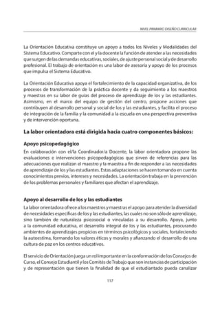 NIVEL PRIMARIO DISEÑO CURRICULAR
117
La Orientación Educativa constituye un apoyo a todos los Niveles y Modalidades del
Sistema Educativo. Comparte con el y la docente la función de atender a las necesidades
quesurgendelasdemandaseducativas,sociales,deajustepersonalsocialydedesarrollo
profesional. El trabajo de orientación es una labor de asesoría y apoyo de los procesos
que impulsa el Sistema Educativo.
La Orientación Educativa apoya el fortalecimiento de la capacidad organizativa, de los
procesos de transformación de la práctica docente y da seguimiento a los maestros
y maestras en su labor de guías del proceso de aprendizaje de los y las estudiantes.
Asimismo, en el marco del equipo de gestión del centro, propone acciones que
contribuyen al desarrollo personal y social de los y las estudiantes, y facilita el proceso
de integración de la familia y la comunidad a la escuela en una perspectiva preventiva
y de intervención oportuna.
La labor orientadora está dirigida hacia cuatro componentes básicos:
Apoyo psicopedagógico
En colaboración con el/la Coordinador/a Docente, la labor orientadora propone las
evaluaciones e intervenciones psicopedagógicas que sirven de referencias para las
adecuaciones que realizan el maestro y la maestra a fin de responder a las necesidades
de aprendizaje de los y las estudiantes. Estas adaptaciones se hacen tomando en cuenta
conocimientos previos, intereses y necesidades. La orientación trabaja en la prevención
de los problemas personales y familiares que afectan el aprendizaje.
Apoyo al desarrollo de los y las estudiantes
La labor orientadora ofrece a los maestros y maestras el apoyo para atender la diversidad
de necesidades específicas de los y las estudiantes, las cuales no son sólo de aprendizaje,
sino también de naturaleza psicosocial o vinculadas a su desarrollo. Apoya, junto
a la comunidad educativa, el desarrollo integral de los y las estudiantes, procurando
ambientes de aprendizajes propicios en términos psicológicos y sociales, fortaleciendo
la autoestima, formando los valores éticos y morales y afianzando el desarrollo de una
cultura de paz en los centros educativos.
El servicio de Orientación juega un rol importante en la conformación de los Consejos de
Curso, el Consejo Estudiantil y los Comités deTrabajo que son instancias de participación
y de representación que tienen la finalidad de que el estudiantado pueda canalizar
 