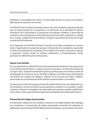 118
MINISTERIO DE EDUCACIÓN
problemas y necesidades del centro y la comunidad escolar en procura de proponer
alternativas de solución a los mismos.
En el Nivel Primario, la labor orientadora ofrece a los y las estudiantes el apoyo requerido
para el fortalecimiento de la autoestima y la afirmación de la identidad de género,
orientación de la afectividad y la apropiación de actitudes solidarias, el desarrollo de
actitudes y toma de decisiones coherentes hacia el conocimiento, aceptación y cuidado
de su cuerpo, cuidado de la alimentación y la higiene, seguridad, prevención de riesgos
y protección del ambiente.
En el Segundo Ciclo del Nivel Primario, la función de la labor orientadora es asesorar
sobre el significado de la pubertad, procurar el desarrollo de la ciudadanía responsable
a través de la participación estudiantil, de los hábitos de estudios, entre otros aspectos
y programas, siempre desde un enfoque colaborativo e interdisciplinario, donde
participen los diferentes actores del proceso.
Apoyo a las familias
Es muy importante en el Nivel Primario el acompañamiento del proceso de capacitación
de las familias para fortalecer su apoyo al proceso educativo y al desarrollo integral de
sus hijos e hijas. El área de Orientación organiza y facilita pautas a las familias a través de
los delegados o Comités de Cursos de Padres y Madres, y coordina junto a Participación
Comunitaria los espacios de diálogo y reflexión de las Escuelas de Padres y Madres,
procurando que la participación de las familias sea permanente y sistemática.
El proceso de orientación y apoyo a las familias implica detectar las necesidades de los y
las estudiantes, conocer los factores que las generan y compartir con los padres, madres
y tutores o tutoras las estrategias más adecuadas para propiciar cambios significativos
en los niños y niñas, garantizando el logro de los propósitos de la Educación Primaria.
Prevención de riesgos psicosociales
La Orientación colabora con los maestros y maestras en la implementación de estrategias
que contribuyan a la prevención de riesgos psicosociales: prevención de embarazo en
adolescentes,prevencióndeITS/VIH/SIDA,prevencióndeabusoyacosoescolar,entreotros.
 