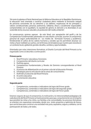 12
MINISTERIO DE EDUCACIÓN
Tal como lo plantea el Pacto Nacional para la Reforma Educativa en la República Dominicana,
la educación “está orientada a construir ciudadanía plena mediante la formación integral
de personas conscientes de sus derechos y sus deberes, respetuosas de los principios y
valores constitucionales; personas autónomas, solidarias, éticas y socialmente responsables,
comprometidas con la igualdad y la equidad de género, la atención a la diversidad, el uso
sostenible de los recursos naturales y la protección del medio ambiente”.
En consecuencia, quienes egresan de este Nivel, con apropiación del perfil y de las
Competencias Fundamentales planteados en este diseño curricular, asumen el compromiso
personal de seguir profundizando en sus niveles de formación humana y académica,
fortaleciendo el cultivo de los valores humanos y sociales que les permitirán alcanzar sus
metas y hacer realidad sus sueños, con la firmeza y la templanza que nuestro país necesita en
un contexto local y global de grandes desafíos, cambios y oportunidades.
Orientados por estas intenciones formativas, el Diseño Curricular del Nivel Primario se ha
organizado como se describe a continuación:
Primera parte
1. Nivel Primario: naturaleza y funciones
2. Componentes del diseño curricular
3. Perfil de egreso
4. Competencias Fundamentales y Niveles de Dominio correspondientes al Nivel
Primario
5. El proceso de alfabetización en el primer ciclo de la Educación Primaria
6. Estrategias para la articulación de las áreas de conocimiento
7. Perfil del y la docente del Nivel Primario
8. El centro educativo
9. La orientación educativa
Segunda parte
• Competencias, contenidos e indicadores de logro del Primer grado
• Competencias, contenidos e indicadores de logro del Segundo grado
• Competencias, contenidos e indicadores de logro del Tercer grado
Estamos seguros de que el compromiso, la motivación y la intencionalidad pedagógica de
cadadocentedelNivelPrimarioseharánpresentesparaque,conjuntamenteconelempeño
que pondrán las niñas y los niños, sus familias y las comunidades, los procesos formativos
se orienten con esperanzas renovadas, desde una visión proactiva y optimista de futuro,
que será la base para construir una sociedad más justa, equitativa, segura y solidaria, con la
participación de todas y de todos.
 
