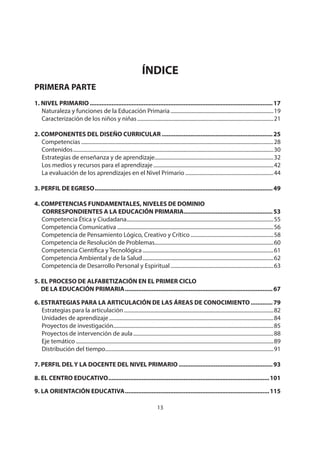 NIVEL PRIMARIO DISEÑO CURRICULAR
13
ÍNDICE
PRIMERA PARTE
1. NIVEL PRIMARIO .............................................................................................................17
Naturaleza y funciones de la Educación Primaria.............................................................................19
Caracterización de los niños y niñas......................................................................................................21
2. COMPONENTES DEL DISEÑO CURRICULAR ..................................................................25
Competencias ................................................................................................................................................28
Contenidos......................................................................................................................................................30
Estrategias de enseñanza y de aprendizaje.........................................................................................32
Los medios y recursos para el aprendizaje..........................................................................................42
La evaluación de los aprendizajes en el Nivel Primario ..................................................................44
3. PERFIL DE EGRESO..........................................................................................................49
4. COMPETENCIAS FUNDAMENTALES, NIVELES DE DOMINIO
CORRESPONDIENTES A LA EDUCACIÓN PRIMARIA.....................................................53
Competencia Ética y Ciudadana..............................................................................................................55
Competencia Comunicativa .....................................................................................................................56
Competencia de Pensamiento Lógico, Creativo y Crítico ..............................................................58
Competencia de Resolución de Problemas.........................................................................................60
Competencia Científica y Tecnológica..................................................................................................61
Competencia Ambiental y de la Salud..................................................................................................62
Competencia de Desarrollo Personal y Espiritual.............................................................................63
5. EL PROCESO DE ALFABETIZACIÓN EN EL PRIMER CICLO
DE LA EDUCACIÓN PRIMARIA........................................................................................67
6. ESTRATEGIAS PARA LA ARTICULACIÓN DE LAS ÁREAS DE CONOCIMIENTO .............79
Estrategias para la articulación................................................................................................................82
Unidades de aprendizaje ...........................................................................................................................84
Proyectos de investigación........................................................................................................................85
Proyectos de intervención de aula.........................................................................................................88
Eje temático ....................................................................................................................................................89
Distribución del tiempo..............................................................................................................................91
7. PERFIL DEL Y LA DOCENTE DEL NIVEL PRIMARIO ........................................................93
8. EL CENTRO EDUCATIVO................................................................................................101
9. LA ORIENTACIÓN EDUCATIVA......................................................................................115
 