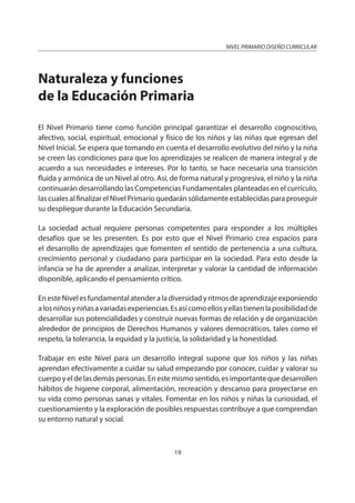 NIVEL PRIMARIO DISEÑO CURRICULAR
19
Naturaleza y funciones
de la Educación Primaria
El Nivel Primario tiene como función principal garantizar el desarrollo cognoscitivo,
afectivo, social, espiritual, emocional y físico de los niños y las niñas que egresan del
Nivel Inicial. Se espera que tomando en cuenta el desarrollo evolutivo del niño y la niña
se creen las condiciones para que los aprendizajes se realicen de manera integral y de
acuerdo a sus necesidades e intereses. Por lo tanto, se hace necesaria una transición
fluida y armónica de un Nivel al otro. Así, de forma natural y progresiva, el niño y la niña
continuarán desarrollando las Competencias Fundamentales planteadas en el currículo,
las cuales al finalizar el Nivel Primario quedarán sólidamente establecidas para proseguir
su despliegue durante la Educación Secundaria.
La sociedad actual requiere personas competentes para responder a los múltiples
desafíos que se les presenten. Es por esto que el Nivel Primario crea espacios para
el desarrollo de aprendizajes que fomenten el sentido de pertenencia a una cultura,
crecimiento personal y ciudadano para participar en la sociedad. Para esto desde la
infancia se ha de aprender a analizar, interpretar y valorar la cantidad de información
disponible, aplicando el pensamiento crítico.
EnesteNivelesfundamentalatenderaladiversidadyritmosdeaprendizajeexponiendo
alosniñosyniñasavariadasexperiencias.Esasícomoellosyellastienenlaposibilidadde
desarrollar sus potencialidades y construir nuevas formas de relación y de organización
alrededor de principios de Derechos Humanos y valores democráticos, tales como el
respeto, la tolerancia, la equidad y la justicia, la solidaridad y la honestidad.
Trabajar en este Nivel para un desarrollo integral supone que los niños y las niñas
aprendan efectivamente a cuidar su salud empezando por conocer, cuidar y valorar su
cuerpoyeldelasdemáspersonas.Enestemismosentido,esimportantequedesarrollen
hábitos de higiene corporal, alimentación, recreación y descanso para proyectarse en
su vida como personas sanas y vitales. Fomentar en los niños y niñas la curiosidad, el
cuestionamiento y la exploración de posibles respuestas contribuye a que comprendan
su entorno natural y social.
 