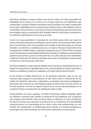 20
MINISTERIO DE EDUCACIÓN
Este Nivel constituye el espacio idóneo para que los niños y las niñas desarrollen las
habilidades de la lectura y la escritura en la lengua materna y las habilidades para
comprender y manejar símbolos matemáticos que les faciliten una mayor comprensión
del mundo y habilidades para la resolución de problemas de la vida cotidiana. Tanto la
matemática como la lectura y la escritura son herramientas básicas para la construcción
de conceptos, para la comprensión de la realidad natural y social, para la autoestima y
las relaciones significativas con los otros y las otras.
Asumir con responsabilidad la naturaleza de este Nivel quiere decir que todos los
actores del Sistema Educativo contribuirán a que los niños y las niñas desarrollen interés
por el conocimiento. Esto se hará posible en la medida en que éste pueda ser útil para
entender y transformar su realidad personal y su entorno. Alcanzar el desarrollo de las
Competencias Fundamentales y específicas propuestas para el Nivel Primario asegura
sentar las bases para un aprendizaje colaborativo, basado en el diálogo y la participación
igualitaria para pensar y para la construcción de una cultura de paz. Estas habilidades
conllevan el desarrollo de valores y actitudes tales como la creatividad, la laboriosidad,
el esfuerzo y la perseverancia, entre otros.
Para hacer realidad una educación de calidad, como requiere la sociedad dominicana, el
Estado ha de garantizar la igualdad del acceso y oportunidades al Sistema Educativo a
todos los ciudadanos y todas las ciudadanas, sin ningún tipo de discriminación.
En tal sentido, el Estado Dominicano ha de garantizar, asimismo, todo lo que sea
necesario para asegurar la permanencia en este Nivel, como la eliminación de los
índices de repetición, deserción y sobreedad y asumiendo los procesos pedagógicos
pertinentes para alcanzar los aprendizajes propios de dicho Nivel. De esta manera, la
escuela responde a uno de los aspectos básicos de su función democratizadora, en el
sentido de ofrecer una educación de calidad para todos y todas.
Conjuntamente con estos aspectos, el Estado Dominicano deberá desplegar todos
los esfuerzos necesarios para ampliar la cobertura de los programas que se ejecutan
para asegurar alimentación, útiles escolares, libros y uniformes, así como condiciones
de salud necesarias, para disminuir la incidencia de las condiciones de vulnerabilidad
socioeconómicas en el aprendizaje de los niños y niñas más desfavorecidos en este
sentido. Por consiguiente, es fundamental que la familia y la escuela establezcan y
mantengan una estrecha relación con el fin de dar coherencia a sus actuaciones.
 
