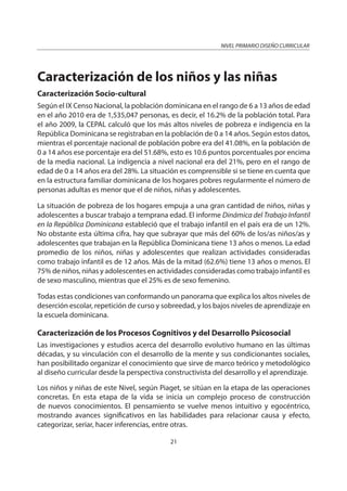 NIVEL PRIMARIO DISEÑO CURRICULAR
21
Caracterización de los niños y las niñas
Caracterización Socio-cultural
Según el IX Censo Nacional, la población dominicana en el rango de 6 a 13 años de edad
en el año 2010 era de 1,535,047 personas, es decir, el 16.2% de la población total. Para
el año 2009, la CEPAL calculó que los más altos niveles de pobreza e indigencia en la
República Dominicana se registraban en la población de 0 a 14 años. Según estos datos,
mientras el porcentaje nacional de población pobre era del 41.08%, en la población de
0 a 14 años ese porcentaje era del 51.68%, esto es 10.6 puntos porcentuales por encima
de la media nacional. La indigencia a nivel nacional era del 21%, pero en el rango de
edad de 0 a 14 años era del 28%. La situación es comprensible si se tiene en cuenta que
en la estructura familiar dominicana de los hogares pobres regularmente el número de
personas adultas es menor que el de niños, niñas y adolescentes.
La situación de pobreza de los hogares empuja a una gran cantidad de niños, niñas y
adolescentes a buscar trabajo a temprana edad. El informe Dinámica del Trabajo Infantil
en la República Dominicana estableció que el trabajo infantil en el país era de un 12%.
No obstante esta última cifra, hay que subrayar que más del 60% de los/as niños/as y
adolescentes que trabajan en la República Dominicana tiene 13 años o menos. La edad
promedio de los niños, niñas y adolescentes que realizan actividades consideradas
como trabajo infantil es de 12 años. Más de la mitad (62.6%) tiene 13 años o menos. El
75% de niños, niñas y adolescentes en actividades consideradas como trabajo infantil es
de sexo masculino, mientras que el 25% es de sexo femenino.
Todas estas condiciones van conformando un panorama que explica los altos niveles de
deserción escolar, repetición de curso y sobreedad, y los bajos niveles de aprendizaje en
la escuela dominicana.
Caracterización de los Procesos Cognitivos y del Desarrollo Psicosocial
Las investigaciones y estudios acerca del desarrollo evolutivo humano en las últimas
décadas, y su vinculación con el desarrollo de la mente y sus condicionantes sociales,
han posibilitado organizar el conocimiento que sirve de marco teórico y metodológico
al diseño curricular desde la perspectiva constructivista del desarrollo y el aprendizaje.
Los niños y niñas de este Nivel, según Piaget, se sitúan en la etapa de las operaciones
concretas. En esta etapa de la vida se inicia un complejo proceso de construcción
de nuevos conocimientos. El pensamiento se vuelve menos intuitivo y egocéntrico,
mostrando avances significativos en las habilidades para relacionar causa y efecto,
categorizar, seriar, hacer inferencias, entre otras.
 