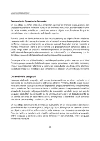 22
MINISTERIO DE EDUCACIÓN
Pensamiento Operatorio Concreto
En esta etapa los niños y las niñas empiezan a pensar de manera lógica, pues ya son
capacesdeconsiderarmúltiplesaspectosdeunobjetoosituación.Evalúanlasrelaciones
de causa y efecto, establecen conexiones entre el objeto y sus funciones, lo que les
permite tener percepciones más realistas del mundo.
Por otra parte, los conocimientos se van incorporando y se organizan en categorías.
La construcción del pensamiento concreto adquiere formas más complejas y refinadas,
conforme exploran activamente su ambiente natural. Formulan teorías respecto al
mundo; reflexionan sobre lo que ocurriría y lo predicen; hacen conjeturas sobre las
cosas, luego tratan de probarlas realizando procesos de búsqueda, descubrimiento y
valiéndose de las experiencias acumuladas en la interacción con el entorno y con las
demás personas, desde las realidades culturales que les son propias.
En comparación con el Nivel Inicial, a medida que los niños y niñas avanzan en el Nivel
Primario, progresan en las habilidades para regular y mantener la atención, procesar y
retener informaciones y planificar y supervisar su conducta. Esto les permite planificar
susactuacionesyusarestrategiasqueconsolidenlasbasesdeunaprendizajeautónomo.
Desarrollo del Lenguaje
Las capacidades del lenguaje y del pensamiento mantienen un ritmo creciente en el
transcurso de los Ciclos en que se estructura el Nivel Primario, debido a que niños y
niñas desarrollan sus capacidades de expresar su propio pensamiento, conocimientos,
metas y acciones. De la representación de la realidad pasan a la expresión de la realidad
a través del lenguaje y el juego simbólico. La interacción social del juego y el uso del
lenguaje posibilitan la afirmación de la identidad personal y el descubrimiento de
las demás personas. En esta interacción va emergiendo la identidad social, tomando
sentido de pertenencia y conciencia colectiva.
En esta etapa del desarrollo, el lenguaje evoluciona en las interacciones constantes
y cambiantes de carácter orgánico, psíquico y social. El lenguaje les permite conocer
los objetos, describirlos, diferenciarlos, relacionarlos con otros objetos semejantes.
Por esta razón, se produce una relación indisoluble entre pensamiento y lenguaje,
entre lenguaje y comunicación, entre lenguaje y personalidad, entre lenguaje,
identidad y cultura.
 