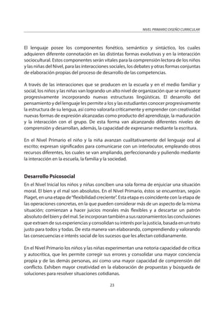NIVEL PRIMARIO DISEÑO CURRICULAR
23
El lenguaje posee los componentes fonético, semántico y sintáctico, los cuales
adquieren diferente connotación en las distintas formas evolutivas y en la interacción
sociocultural. Estos componentes serán vitales para la comprensión lectora de los niños
y las niñas del Nivel, para las interacciones sociales, los debates y otras formas conjuntas
de elaboración propias del proceso de desarrollo de las competencias.
A través de las interacciones que se producen en la escuela y en el medio familiar y
social, los niños y las niñas van logrando un alto nivel de organización que se enriquece
progresivamente incorporando nuevas estructuras lingüísticas. El desarrollo del
pensamiento y del lenguaje les permite a los y las estudiantes conocer progresivamente
la estructura de su lengua, así como valorarla críticamente y emprender con creatividad
nuevas formas de expresión alcanzadas como producto del aprendizaje, la maduración
y la interacción con el grupo. De esta forma van alcanzando diferentes niveles de
comprensión y desarrollan, además, la capacidad de expresarse mediante la escritura.
En el Nivel Primario el niño y la niña avanzan cualitativamente del lenguaje oral al
escrito; expresan significados para comunicarse con un interlocutor, empleando otros
recursos diferentes, los cuales se van ampliando, perfeccionando y puliendo mediante
la interacción en la escuela, la familia y la sociedad.
Desarrollo Psicosocial
En el Nivel Inicial los niños y niñas conciben una sola forma de enjuiciar una situación
moral. El bien y el mal son absolutos. En el Nivel Primario, éstos se encuentran, según
Piaget, en una etapa de“flexibilidad creciente”. Esta etapa es coincidente con la etapa de
las operaciones concretas, en la que pueden considerar más de un aspecto de la misma
situación; comienzan a hacer juicios morales más flexibles y a descartar un patrón
absoluto del bien y del mal. Se incorporan también a sus razonamientos las conclusiones
que extraen de sus experiencias y consolidan su interés por la justicia, basada en un trato
justo para todos y todas. De esta manera van elaborando, comprendiendo y valorando
las consecuencias e interés social de los sucesos que les afectan cotidianamente.
En el Nivel Primario los niños y las niñas experimentan una notoria capacidad de crítica
y autocrítica, que les permite corregir sus errores y consolidar una mayor conciencia
propia y de las demás personas, así como una mayor capacidad de comprensión del
conflicto. Exhiben mayor creatividad en la elaboración de propuestas y búsqueda de
soluciones para resolver situaciones cotidianas.
 