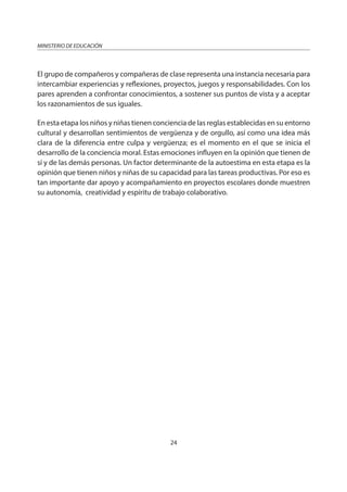 24
MINISTERIO DE EDUCACIÓN
El grupo de compañeros y compañeras de clase representa una instancia necesaria para
intercambiar experiencias y reflexiones, proyectos, juegos y responsabilidades. Con los
pares aprenden a confrontar conocimientos, a sostener sus puntos de vista y a aceptar
los razonamientos de sus iguales.
En esta etapa los niños y niñas tienen conciencia de las reglas establecidas en su entorno
cultural y desarrollan sentimientos de vergüenza y de orgullo, así como una idea más
clara de la diferencia entre culpa y vergüenza; es el momento en el que se inicia el
desarrollo de la conciencia moral. Estas emociones influyen en la opinión que tienen de
sí y de las demás personas. Un factor determinante de la autoestima en esta etapa es la
opinión que tienen niños y niñas de su capacidad para las tareas productivas. Por eso es
tan importante dar apoyo y acompañamiento en proyectos escolares donde muestren
su autonomía, creatividad y espíritu de trabajo colaborativo.
 