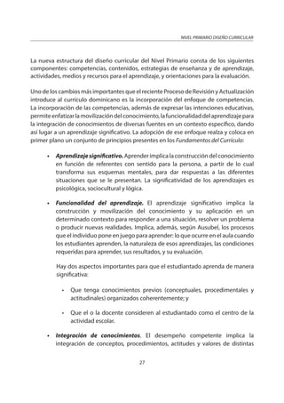 NIVEL PRIMARIO DISEÑO CURRICULAR
27
La nueva estructura del diseño curricular del Nivel Primario consta de los siguientes
componentes: competencias, contenidos, estrategias de enseñanza y de aprendizaje,
actividades, medios y recursos para el aprendizaje, y orientaciones para la evaluación.
Uno de los cambios más importantes que el reciente Proceso de Revisión y Actualización
introduce al currículo dominicano es la incorporación del enfoque de competencias.
La incorporación de las competencias, además de expresar las intenciones educativas,
permiteenfatizarlamovilizacióndelconocimiento,lafuncionalidaddelaprendizajepara
la integración de conocimientos de diversas fuentes en un contexto específico, dando
así lugar a un aprendizaje significativo. La adopción de ese enfoque realza y coloca en
primer plano un conjunto de principios presentes en los Fundamentos del Currículo:
• Aprendizajesignificativo.Aprenderimplicalaconstruccióndelconocimiento
en función de referentes con sentido para la persona, a partir de lo cual
transforma sus esquemas mentales, para dar respuestas a las diferentes
situaciones que se le presentan. La significatividad de los aprendizajes es
psicológica, sociocultural y lógica.
• Funcionalidad del aprendizaje. El aprendizaje significativo implica la
construcción y movilización del conocimiento y su aplicación en un
determinado contexto para responder a una situación, resolver un problema
o producir nuevas realidades. Implica, además, según Ausubel, los procesos
que el individuo pone en juego para aprender: lo que ocurre en el aula cuando
los estudiantes aprenden, la naturaleza de esos aprendizajes, las condiciones
requeridas para aprender, sus resultados, y su evaluación.
Hay dos aspectos importantes para que el estudiantado aprenda de manera
significativa:
• Que tenga conocimientos previos (conceptuales, procedimentales y
actitudinales) organizados coherentemente; y
• Que el o la docente consideren al estudiantado como el centro de la
actividad escolar.
• Integración de conocimientos. El desempeño competente implica la
integración de conceptos, procedimientos, actitudes y valores de distintas
 