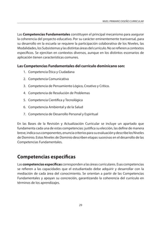 NIVEL PRIMARIO DISEÑO CURRICULAR
29
Las Competencias Fundamentales constituyen el principal mecanismo para asegurar
la coherencia del proyecto educativo. Por su carácter eminentemente transversal, para
su desarrollo en la escuela se requiere la participación colaborativa de los Niveles, las
Modalidades,losSubsistemasylasdistintasáreasdelcurrículo.Noserefierenacontextos
específicos. Se ejercitan en contextos diversos, aunque en los distintos escenarios de
aplicación tienen características comunes.
Las Competencias Fundamentales del currículo dominicano son:
1. Competencia Ética y Ciudadana
2. Competencia Comunicativa
3. Competencia de Pensamiento Lógico, Creativo y Crítico.
4. Competencia de Resolución de Problemas
5. Competencia Científica y Tecnológica
6. Competencia Ambiental y de la Salud
7. Competencia de Desarrollo Personal y Espiritual
En las Bases de la Revisión y Actualización Curricular se incluye un apartado que
fundamenta cada una de estas competencias: justifica su elección, las define de manera
breve,indicasuscomponentes,enunciacriteriosparasuevaluaciónydescribelosNiveles
de Dominio. Estos Niveles de Dominio describen etapas sucesivas en el desarrollo de las
Competencias Fundamentales.
Competencias específicas
Las competencias específicas corresponden a las áreas curriculares. Esas competencias
se refieren a las capacidades que el estudiantado debe adquirir y desarrollar con la
mediación de cada área del conocimiento. Se orientan a partir de las Competencias
Fundamentales y apoyan su concreción, garantizando la coherencia del currículo en
términos de los aprendizajes.
 