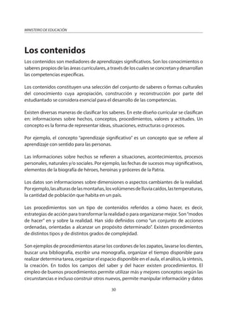 30
MINISTERIO DE EDUCACIÓN
Los contenidos
Los contenidos son mediadores de aprendizajes significativos. Son los conocimientos o
saberes propios de las áreas curriculares, a través de los cuales se concretan y desarrollan
las competencias específicas.
Los contenidos constituyen una selección del conjunto de saberes o formas culturales
del conocimiento cuya apropiación, construcción y reconstrucción por parte del
estudiantado se considera esencial para el desarrollo de las competencias.
Existen diversas maneras de clasificar los saberes. En este diseño curricular se clasifican
en: informaciones sobre hechos, conceptos, procedimientos, valores y actitudes. Un
concepto es la forma de representar ideas, situaciones, estructuras o procesos.
Por ejemplo, el concepto “aprendizaje significativo” es un concepto que se refiere al
aprendizaje con sentido para las personas.
Las informaciones sobre hechos se refieren a situaciones, acontecimientos, procesos
personales, naturales y/o sociales. Por ejemplo, las fechas de sucesos muy significativos,
elementos de la biografía de héroes, heroínas y próceres de la Patria.
Los datos son informaciones sobre dimensiones o aspectos cambiantes de la realidad.
Porejemplo,lasalturasdelasmontañas,losvolúmenesdelluviacaídos,lastemperaturas,
la cantidad de población que habita en un país.
Los procedimientos son un tipo de contenidos referidos a cómo hacer, es decir,
estrategias de acción para transformar la realidad o para organizarse mejor. Son“modos
de hacer” en y sobre la realidad. Han sido definidos como “un conjunto de acciones
ordenadas, orientadas a alcanzar un propósito determinado”. Existen procedimientos
de distintos tipos y de distintos grados de complejidad.
Son ejemplos de procedimientos atarse los cordones de los zapatos, lavarse los dientes,
buscar una bibliografía, escribir una monografía, organizar el tiempo disponible para
realizar determina tarea, organizar el espacio disponible en el aula, el análisis, la síntesis,
la creación. En todos los campos del saber y del hacer existen procedimientos. El
empleo de buenos procedimientos permite utilizar más y mejores conceptos según las
circunstancias e incluso construir otros nuevos, permite manipular información y datos
 