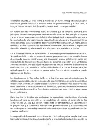 NIVEL PRIMARIO DISEÑO CURRICULAR
31
con menor esfuerzo. De igual forma, el manejo de un mayor y más pertinente universo
conceptual puede contribuir a emplear mejor los procedimientos y a crear otros, a
integrar datos a sistemas de información y a retenerlos con mayor facilidad.
Los valores son las convicciones acerca de aquello que se considera deseable. Son
principios de conducta que provocan determinadas actitudes. Por ejemplo, el respeto
y amor a las personas mayores, a la Patria; el sentido de justicia, equidad, la apertura a
la espiritualidad y a la trascendencia. Las actitudes se refieren a la disposición interna
de las personas a juzgar favorable o desfavorablemente una situación, un hecho. Es una
tendencia estable a comportarse de determinada manera. La solidaridad, la disposición
al cambio, a la crítica, y a la autocrítica, la búsqueda de la verdad son actitudes.
Las actitudes se diferencian de las conductas en que se supone que están interiorizadas.
Se pueden exhibir conductas automáticamente, porque se espera que se actúe de una
determinada manera, mientras que una disposición interior difícilmente pueda ser
manipulada. Es deseable que las conductas de personas respondan a sus verdaderas
actitudes interiores. Por eso hoy la educación no se limita a promover el desarrollo de
conductas, sino que pretende la conformación de ciertas actitudes. Por otra parte, las
actitudes pueden ser conscientes o inconscientes. Son conscientes cuando se puede
razonar acerca de ellas.
Los Fundamentos del Currículo establecen y describen una serie de criterios para la
selección y organización de los contenidos. Se recomienda tener presente la concepción
de educación asumida, las características de las personas en las distintas edades y etapas
de su desarrollo, la variedad, diversidad, flexibilidad, apertura y la articulación vertical
y horizontal de los contenidos. Este diseño mantiene todos estos criterios, algunos con
ligeras variaciones.
Dado que los contenidos son mediadores de aprendizajes significativos, el criterio
fundamental para su selección es su posibilidad de aportar al desarrollo de las
competencias. Una vez que se han seleccionado las competencias, el siguiente paso
es preguntarse qué contenidos (conceptuales, procedimentales y actitudinales) son
necesarios para su desarrollo y en qué situaciones de aprendizaje se pueden desarrollar
y evaluar su alcance.
La integración de los contenidos es otro de los criterios de organización planteados en
los Fundamentos del Currículo. En este diseño la principal estrategia de integración es
 