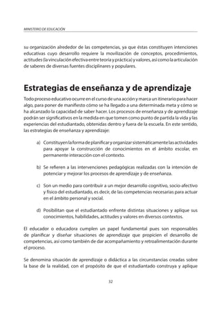 32
MINISTERIO DE EDUCACIÓN
su organización alrededor de las competencias, ya que éstas constituyen intenciones
educativas cuyo desarrollo requiere la movilización de conceptos, procedimientos,
actitudes(lavinculaciónefectivaentreteoríaypráctica)yvalores,asícomolaarticulación
de saberes de diversas fuentes disciplinares y populares.
Estrategias de enseñanza y de aprendizaje
Todo proceso educativo ocurre en el curso de una acción y marca un itinerario para hacer
algo, para poner de manifiesto cómo se ha llegado a una determinada meta y cómo se
ha alcanzado la capacidad de saber hacer. Los procesos de enseñanza y de aprendizaje
podrán ser significativos en la medida en que tomen como punto de partida la vida y las
experiencias del estudiantado, obtenidas dentro y fuera de la escuela. En este sentido,
las estrategias de enseñanza y aprendizaje:
a) Constituyenlaformadeplanificaryorganizarsistemáticamentelasactividades
para apoyar la construcción de conocimientos en el ámbito escolar, en
permanente interacción con el contexto.
b) Se refieren a las intervenciones pedagógicas realizadas con la intención de
potenciar y mejorar los procesos de aprendizaje y de enseñanza.
c) Son un medio para contribuir a un mejor desarrollo cognitivo, socio-afectivo
y físico del estudiantado, es decir, de las competencias necesarias para actuar
en el ámbito personal y social.
d) Posibilitan que el estudiantado enfrente distintas situaciones y aplique sus
conocimientos, habilidades, actitudes y valores en diversos contextos.
El educador o educadora cumplen un papel fundamental pues son responsables
de planificar y diseñar situaciones de aprendizaje que propicien el desarrollo de
competencias, así como también de dar acompañamiento y retroalimentación durante
el proceso.
Se denomina situación de aprendizaje o didáctica a las circunstancias creadas sobre
la base de la realidad, con el propósito de que el estudiantado construya y aplique
 