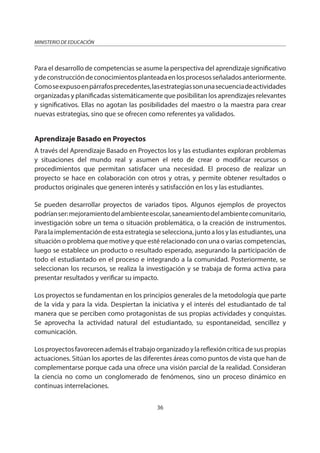 36
MINISTERIO DE EDUCACIÓN
Para el desarrollo de competencias se asume la perspectiva del aprendizaje significativo
ydeconstruccióndeconocimientosplanteadaenlosprocesosseñaladosanteriormente.
Comoseexpusoenpárrafosprecedentes,lasestrategiassonunasecuenciadeactividades
organizadas y planificadas sistemáticamente que posibilitan los aprendizajes relevantes
y significativos. Ellas no agotan las posibilidades del maestro o la maestra para crear
nuevas estrategias, sino que se ofrecen como referentes ya validados.
Aprendizaje Basado en Proyectos
A través del Aprendizaje Basado en Proyectos los y las estudiantes exploran problemas
y situaciones del mundo real y asumen el reto de crear o modificar recursos o
procedimientos que permitan satisfacer una necesidad. El proceso de realizar un
proyecto se hace en colaboración con otros y otras, y permite obtener resultados o
productos originales que generen interés y satisfacción en los y las estudiantes.
Se pueden desarrollar proyectos de variados tipos. Algunos ejemplos de proyectos
podríanser:mejoramientodelambienteescolar,saneamientodelambientecomunitario,
investigación sobre un tema o situación problemática, o la creación de instrumentos.
Para la implementación de esta estrategia se selecciona, junto a los y las estudiantes, una
situación o problema que motive y que esté relacionado con una o varias competencias,
luego se establece un producto o resultado esperado, asegurando la participación de
todo el estudiantado en el proceso e integrando a la comunidad. Posteriormente, se
seleccionan los recursos, se realiza la investigación y se trabaja de forma activa para
presentar resultados y verificar su impacto.
Los proyectos se fundamentan en los principios generales de la metodología que parte
de la vida y para la vida. Despiertan la iniciativa y el interés del estudiantado de tal
manera que se perciben como protagonistas de sus propias actividades y conquistas.
Se aprovecha la actividad natural del estudiantado, su espontaneidad, sencillez y
comunicación.
Losproyectosfavorecenademáseltrabajoorganizadoylareflexióncríticadesuspropias
actuaciones. Sitúan los aportes de las diferentes áreas como puntos de vista que han de
complementarse porque cada una ofrece una visión parcial de la realidad. Consideran
la ciencia no como un conglomerado de fenómenos, sino un proceso dinámico en
continuas interrelaciones.
 