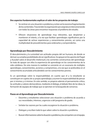 NIVEL PRIMARIO DISEÑO CURRICULAR
37
Dos aspectos fundamentales explican el valor de los proyectos de trabajo:
Se centran en una situación o problema y evitan así la excesiva fragmentación
deloscontenidos.Trasciendenlaorganizaciónporasignaturainterconectando
con todas las áreas para encontrar respuestas al problema de estudio.
Ofrecen situaciones de aprendizaje muy relevantes, que despiertan y
mantienen el interés, a la vez que facilitan aprendizajes significativos por la
capacidad de activar experiencias y conocimientos previos, así como una
multiplicidad de procedimientos para ordenarlos y comprenderlos.
Aprendizaje por Descubrimiento
El descubrimiento y la curiosidad son actitudes propias del ser humano, de donde se
derivansusampliasposibilidadesdesersignificativos.SeapoyanenlosaportesdePiaget
y Ausubel sobre el desarrollo intelectual y las corrientes constructivas del aprendizaje.
Se trata de apoyar con ellos la experiencia de aprendizaje en los conocimientos de la
vida cotidiana. De esta manera la realidad se convierte en un escenario de múltiples
aprendizajes, conocimientos, acciones y compromisos, a la vez que se profundiza en el
conocimiento acumulado articulándolo con los conocimientos previos.
Es un aprendizaje sobre la responsabilidad, en cuanto que el y la estudiante se
constituyen en sujetos de su propio aprendizaje y asumen la responsabilidad de pensar
por sí mismos y sí mismas. En este sentido, se propicia además el pensamiento crítico,
las actitudes y valores democráticos, mediante el diálogo, el debate libre de las ideas, la
formación de equipos de trabajo que se ejercitan en la búsqueda de consenso.
Pasos en el Aprendizaje por Descubrimiento
• Docentes y estudiantes seleccionan una situación o problema de acuerdo a
sus necesidades, intereses, urgencias o del programa de grado.
• Señalan las razones por las cuales escogieron la situación o problema.
• Dialogan y escriben todo lo que saben sobre la situación o problema.
• Buscaninformacionessobrelasituaciónoproblemaylascompartenconelequipo.
 