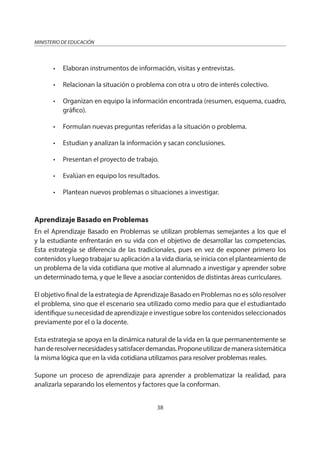 38
MINISTERIO DE EDUCACIÓN
• Elaboran instrumentos de información, visitas y entrevistas.
• Relacionan la situación o problema con otra u otro de interés colectivo.
• Organizan en equipo la información encontrada (resumen, esquema, cuadro,
gráfico).
• Formulan nuevas preguntas referidas a la situación o problema.
• Estudian y analizan la información y sacan conclusiones.
• Presentan el proyecto de trabajo.
• Evalúan en equipo los resultados.
• Plantean nuevos problemas o situaciones a investigar.
Aprendizaje Basado en Problemas
En el Aprendizaje Basado en Problemas se utilizan problemas semejantes a los que el
y la estudiante enfrentarán en su vida con el objetivo de desarrollar las competencias.
Esta estrategia se diferencia de las tradicionales, pues en vez de exponer primero los
contenidos y luego trabajar su aplicación a la vida diaria, se inicia con el planteamiento de
un problema de la vida cotidiana que motive al alumnado a investigar y aprender sobre
un determinado tema, y que le lleve a asociar contenidos de distintas áreas curriculares.
El objetivo final de la estrategia de Aprendizaje Basado en Problemas no es sólo resolver
el problema, sino que el escenario sea utilizado como medio para que el estudiantado
identifiquesunecesidaddeaprendizajeeinvestiguesobreloscontenidosseleccionados
previamente por el o la docente.
Esta estrategia se apoya en la dinámica natural de la vida en la que permanentemente se
handeresolvernecesidadesysatisfacerdemandas.Proponeutilizardemanerasistemática
la misma lógica que en la vida cotidiana utilizamos para resolver problemas reales.
Supone un proceso de aprendizaje para aprender a problematizar la realidad, para
analizarla separando los elementos y factores que la conforman.
 