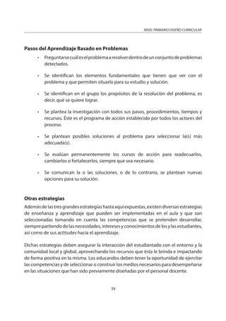 NIVEL PRIMARIO DISEÑO CURRICULAR
39
Pasos del Aprendizaje Basado en Problemas
• Preguntarsecuáleselproblemaaresolverdentrodeunconjuntodeproblemas
detectados.
• Se identifican los elementos fundamentales que tienen que ver con el
problema y que permiten situarlo para su estudio y solución.
• Se identifican en el grupo los propósitos de la resolución del problema, es
decir, qué se quiere lograr.
• Se plantea la investigación con todos sus pasos, procedimientos, tiempos y
recursos. Éste es el programa de acción establecido por todos los actores del
proceso.
• Se plantean posibles soluciones al problema para seleccionar la(s) más
adecuada(s).
• Se evalúan permanentemente los cursos de acción para readecuarlos,
cambiarlos o fortalecerlos, siempre que sea necesario.
• Se comunican la o las soluciones, o de lo contrario, se plantean nuevas
opciones para su solución.
Otras estrategias
Además de las tres grandes estrategias hasta aquí expuestas, existen diversas estrategias
de enseñanza y aprendizaje que pueden ser implementadas en el aula y que son
seleccionadas tomando en cuenta las competencias que se pretenden desarrollar,
siemprepartiendodelasnecesidades,interesesyconocimientosdelosylasestudiantes,
así como de sus actitudes hacia el aprendizaje.
Dichas estrategias deben asegurar la interacción del estudiantado con el entorno y la
comunidad local y global, aprovechando los recursos que ésta le brinda e impactando
de forma positiva en la misma. Los educandos deben tener la oportunidad de ejercitar
las competencias y de seleccionar o construir los medios necesarios para desempeñarse
en las situaciones que han sido previamente diseñadas por el personal docente.
 