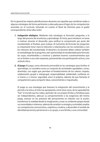 40
MINISTERIO DE EDUCACIÓN
Por lo general las mejores planificaciones docentes son aquellas que combinan todas o
algunas estrategias de forma pertinente y adecuada para el logro de las competencias
asumidas en el currículo, tomando en cuenta el Nivel de Dominio para el grado
correspondiente. Entre ellas están:
1. Indagación dialógica. Mediante esta estrategia se formulan preguntas a lo
largo del proceso de enseñanza y aprendizaje. Al inicio, para introducir un tema
o motivar; durante el desarrollo, para verificar la comprensión por parte del
estudiantado; al finalizar, para evaluar. Al momento de formular las preguntas
es importante tener clara la intención y relacionarlas con los contenidos y con
los intereses del estudiantado. El docente y la docente deben utilizar también
la metodología de la pregunta y dar oportunidad al estudiantado para formular
las suyas, enseñándoles a construir y plantear buenos cuestionamientos que
no se limiten a una sola respuesta, promoviendo una participación activa y una
actitud crítica.
2. El juego: El juego, como elemento primordial en las estrategias para facilitar el
aprendizaje, se considera como un conjunto de actividades agradables, cortas,
divertidas, con reglas que permiten el fortalecimiento de los valores: respeto,
colaboración grupal e intergrupal, responsabilidad, solidaridad, confianza en
sí mismo y sí misma, seguridad, amor al prójimo, además de que fomenta el
compañerismo para compartir ideas, conocimientos e inquietudes.
El juego es una estrategia que favorece la integración del conocimiento y le
permite a la niña y al niño irse apropiando, entre otras cosas, de la capacidad de
“leer”el mundo que les rodea, aprender de sus propios límites y fortalezas para
ser independientes, adecuar su comportamiento a las exigencias del mismo
juego, avanzar en los procesos del pensamiento en relación con la acción,
transformar la realidad desde la imaginación y crear un ambiente propio desde
sus necesidades e intereses, además de canalizar su energía y curiosidad, ampliar
sus competencias comunicativa, cognitiva y creativa, y desarrollar el sentido de
identidad personal y pertenencia a un grupo, a una familia, a una comunidad.
 