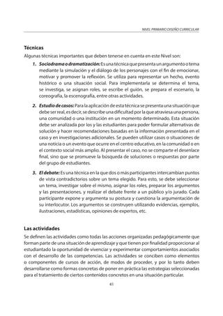 NIVEL PRIMARIO DISEÑO CURRICULAR
41
Técnicas
Algunas técnicas importantes que deben tenerse en cuenta en este Nivel son:
1. Sociodramaodramatización:Esunatécnicaquepresentaunargumentootema
mediante la simulación y el diálogo de los personajes con el fin de emocionar,
motivar y promover la reflexión. Se utiliza para representar un hecho, evento
histórico o una situación social. Para implementarla se determina el tema,
se investiga, se asignan roles, se escribe el guión, se prepara el escenario, la
coreografía, la escenografía, entre otras actividades.
2. Estudiodecasos:Para la aplicación de esta técnica se presenta una situación que
debeserreal,esdecir,sedescribeunadificultadporlaqueatraviesaunapersona,
una comunidad o una institución en un momento determinado. Esta situación
debe ser analizada por los y las estudiantes para poder formular alternativas de
solución y hacer recomendaciones basadas en la información presentada en el
caso y en investigaciones adicionales. Se pueden utilizar casos o situaciones de
una noticia o un evento que ocurre en el centro educativo, en la comunidad o en
el contexto social más amplio. Al presentar el caso, no se comparte el desenlace
final, sino que se promueve la búsqueda de soluciones o respuestas por parte
del grupo de estudiantes.
3. El debate: Es una técnica en la que dos o más participantes intercambian puntos
de vista contradictorios sobre un tema elegido. Para esto, se debe seleccionar
un tema, investigar sobre el mismo, asignar los roles, preparar los argumentos
y las presentaciones, y realizar el debate frente a un público y/o jurado. Cada
participante expone y argumenta su postura y cuestiona la argumentación de
su interlocutor. Los argumentos se construyen utilizando evidencias, ejemplos,
ilustraciones, estadísticas, opiniones de expertos, etc.
Las actividades
Se definen las actividades como todas las acciones organizadas pedagógicamente que
forman parte de una situación de aprendizaje y que tienen por finalidad proporcionar al
estudiantado la oportunidad de vivenciar y experimentar comportamientos asociados
con el desarrollo de las competencias. Las actividades se conciben como elementos
o componentes de cursos de acción, de modos de proceder, y por lo tanto deben
desarrollarse como formas concretas de poner en práctica las estrategias seleccionadas
para el tratamiento de ciertos contenidos concretos en una situación particular.
 