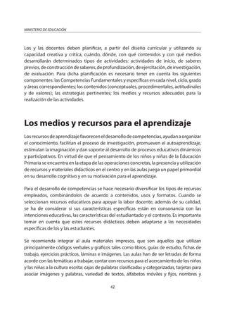 42
MINISTERIO DE EDUCACIÓN
Los y las docentes deben planificar, a partir del diseño curricular y utilizando su
capacidad creativa y crítica, cuándo, dónde, con qué contenidos y con qué medios
desarrollarán determinados tipos de actividades: actividades de inicio, de saberes
previos,deconstruccióndesaberes,deprofundización,deejercitación,deinvestigación,
de evaluación. Para dicha planificación es necesario tener en cuenta los siguientes
componentes: las Competencias Fundamentales y específicas en cada nivel, ciclo, grado
y áreas correspondientes; los contenidos (conceptuales, procedimentales, actitudinales
y de valores); las estrategias pertinentes; los medios y recursos adecuados para la
realización de las actividades.
Los medios y recursos para el aprendizaje
Losrecursosdeaprendizajefavoreceneldesarrollodecompetencias,ayudanaorganizar
el conocimiento, facilitan el proceso de investigación, promueven el autoaprendizaje,
estimulan la imaginación y dan soporte al desarrollo de procesos educativos dinámicos
y participativos. En virtud de que el pensamiento de los niños y niñas de la Educación
Primaria se encuentra en la etapa de las operaciones concretas, la presencia y utilización
de recursos y materiales didácticos en el centro y en las aulas juega un papel primordial
en su desarrollo cognitivo y en su motivación para el aprendizaje.
Para el desarrollo de competencias se hace necesario diversificar los tipos de recursos
empleados, combinándolos de acuerdo a contenidos, usos y formatos. Cuando se
seleccionan recursos educativos para apoyar la labor docente, además de su calidad,
se ha de considerar si sus características específicas están en consonancia con las
intenciones educativas, las características del estudiantado y el contexto. Es importante
tomar en cuenta que estos recursos didácticos deben adaptarse a las necesidades
específicas de los y las estudiantes.
Se recomienda integrar al aula materiales impresos, que son aquellos que utilizan
principalmente códigos verbales y gráficos tales como libros, guías de estudio, fichas de
trabajo, ejercicios prácticos, láminas e imágenes. Las aulas han de ser letradas de forma
acorde con las temáticas a trabajar, contar con recursos para el acercamiento de los niños
y las niñas a la cultura escrita: cajas de palabras clasificadas y categorizadas, tarjetas para
asociar imágenes y palabras, variedad de textos, alfabetos móviles y fijos, nombres y
 