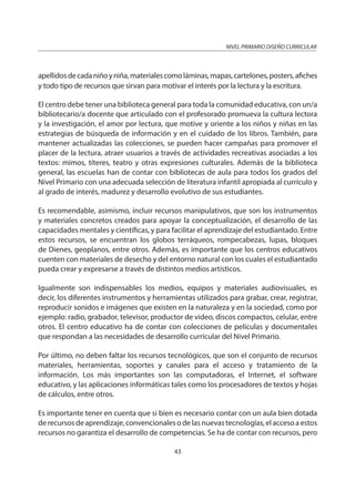NIVEL PRIMARIO DISEÑO CURRICULAR
43
apellidosdecadaniñoyniña,materialescomoláminas,mapas,cartelones,posters,afiches
y todo tipo de recursos que sirvan para motivar el interés por la lectura y la escritura.
El centro debe tener una biblioteca general para toda la comunidad educativa, con un/a
bibliotecario/a docente que articulado con el profesorado promueva la cultura lectora
y la investigación, el amor por lectura, que motive y oriente a los niños y niñas en las
estrategias de búsqueda de información y en el cuidado de los libros. También, para
mantener actualizadas las colecciones, se pueden hacer campañas para promover el
placer de la lectura, atraer usuarios a través de actividades recreativas asociadas a los
textos: mimos, títeres, teatro y otras expresiones culturales. Además de la biblioteca
general, las escuelas han de contar con bibliotecas de aula para todos los grados del
Nivel Primario con una adecuada selección de literatura infantil apropiada al currículo y
al grado de interés, madurez y desarrollo evolutivo de sus estudiantes.
Es recomendable, asimismo, incluir recursos manipulativos, que son los instrumentos
y materiales concretos creados para apoyar la conceptualización, el desarrollo de las
capacidades mentales y científicas, y para facilitar el aprendizaje del estudiantado. Entre
estos recursos, se encuentran los globos terráqueos, rompecabezas, lupas, bloques
de Dienes, geoplanos, entre otros. Además, es importante que los centros educativos
cuenten con materiales de desecho y del entorno natural con los cuales el estudiantado
pueda crear y expresarse a través de distintos medios artísticos.
Igualmente son indispensables los medios, equipos y materiales audiovisuales, es
decir, los diferentes instrumentos y herramientas utilizados para grabar, crear, registrar,
reproducir sonidos e imágenes que existen en la naturaleza y en la sociedad, como por
ejemplo: radio, grabador, televisor, productor de video, discos compactos, celular, entre
otros. El centro educativo ha de contar con colecciones de películas y documentales
que respondan a las necesidades de desarrollo curricular del Nivel Primario.
Por último, no deben faltar los recursos tecnológicos, que son el conjunto de recursos
materiales, herramientas, soportes y canales para el acceso y tratamiento de la
información. Los más importantes son las computadoras, el Internet, el software
educativo, y las aplicaciones informáticas tales como los procesadores de textos y hojas
de cálculos, entre otros.
Es importante tener en cuenta que si bien es necesario contar con un aula bien dotada
derecursosdeaprendizaje,convencionalesodelasnuevastecnologías,elaccesoaestos
recursos no garantiza el desarrollo de competencias. Se ha de contar con recursos, pero
 