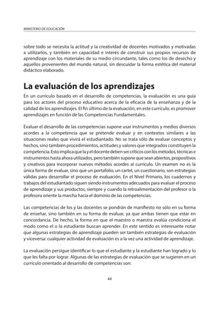 44
MINISTERIO DE EDUCACIÓN
sobre todo se necesita la actitud y la creatividad de docentes motivados y motivadas
a utilizarlos, y también en capacidad e interés de construir sus propios recursos de
aprendizaje con los materiales de su medio circundante, tales como los de desecho y
aquellos provenientes del mundo natural, sin descuidar la forma estética del material
didáctico elaborado.
La evaluación de los aprendizajes
En un currículo basado en el desarrollo de competencias, la evaluación es una guía
para los actores del proceso educativo acerca de la eficacia de la enseñanza y de la
calidad de los aprendizajes. El fin último de la evaluación, en este currículo, es promover
aprendizajes en función de las Competencias Fundamentales.
Evaluar el desarrollo de las competencias supone usar instrumentos y medios diversos
acordes a la competencia que se pretende evaluar y en contextos similares a las
situaciones reales que vivirá el estudiantado. No se trata sólo de evaluar conceptos y
hechos, sino también procedimientos, actitudes y valores que integrados constituyen la
competencia.Estoimplicaquelayeldocentedebensercríticosconlosmétodos,técnicase
instrumentoshastaahorautilizados,perotambiénsuponequeseanabiertos,propositivos
y creativos para incorporar nuevos métodos acordes al currículo. Un examen no es la
única forma de evaluar, sino que un portafolio, un cartel, un cuestionario, son estrategias
válidas para desarrollar el proceso de evaluación. En el Nivel Primario, los cuadernos y
trabajos del estudiantado siguen siendo instrumentos adecuados para evaluar el proceso
de aprendizaje y sus productos, siempre y cuando la retroalimentación del profesor o la
profesora oriente la marcha hacia el dominio de las competencias.
Las competencias de los y las docentes se pondrán de manifiesto no sólo en su forma
de enseñar, sino también en su forma de evaluar, ya que ambas tienen que estar en
concordancia. De hecho, la forma en que el maestro o maestra evalúa condiciona el
modo como el o la estudiante buscan aprender. En este sentido es interesante notar
que algunas estrategias de aprendizaje pueden ser también estrategias de evaluación
y viceversa: cualquier actividad de evaluación es a la vez una actividad de aprendizaje.
La evaluación persigue identificar lo que el estudiante y la estudiante han logrado y lo
que les falta por lograr. Algunas de las estrategias de evaluación que se sugieren en un
currículo orientado al desarrollo de competencias son:
 