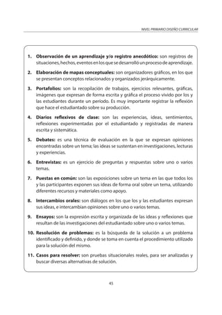 NIVEL PRIMARIO DISEÑO CURRICULAR
45
1. Observación de un aprendizaje y/o registro anecdótico: son registros de
situaciones,hechos,eventosenlosquesedesarrollóunprocesodeaprendizaje.
2. Elaboración de mapas conceptuales: son organizadores gráficos, en los que
se presentan conceptos relacionados y organizados jerárquicamente.
3. Portafolios: son la recopilación de trabajos, ejercicios relevantes, gráficas,
imágenes que expresan de forma escrita y gráfica el proceso vivido por los y
las estudiantes durante un período. Es muy importante registrar la reflexión
que hace el estudiantado sobre su producción.
4. Diarios reflexivos de clase: son las experiencias, ideas, sentimientos,
reflexiones experimentadas por el estudiantado y registradas de manera
escrita y sistemática.
5. Debates: es una técnica de evaluación en la que se expresan opiniones
encontradas sobre un tema; las ideas se sustentan en investigaciones, lecturas
y experiencias.
6. Entrevistas: es un ejercicio de preguntas y respuestas sobre uno o varios
temas.
7. Puestas en común: son las exposiciones sobre un tema en las que todos los
y las participantes exponen sus ideas de forma oral sobre un tema, utilizando
diferentes recursos y materiales como apoyo.
8. Intercambios orales: son diálogos en los que los y las estudiantes expresan
sus ideas, e intercambian opiniones sobre uno o varios temas.
9. Ensayos: son la expresión escrita y organizada de las ideas y reflexiones que
resultan de las investigaciones del estudiantado sobre uno o varios temas.
10. Resolución de problemas: es la búsqueda de la solución a un problema
identificado y definido, y donde se toma en cuenta el procedimiento utilizado
para la solución del mismo.
11. Casos para resolver: son pruebas situacionales reales, para ser analizadas y
buscar diversas alternativas de solución.
 