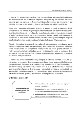 NIVEL PRIMARIO DISEÑO CURRICULAR
47
La evaluación permite mejorar el proceso de aprendizaje mediante la identificación
de las fortalezas del estudiantado, sus tipos de inteligencias y sus zonas de desarrollo
próximo; por eso siempre es formativa, independientemente del momento y del
contexto en el que ocurre, al inicio, durante o al final de una secuencia didáctica.
Desde una concepción formadora, cuando se evalúa el Nivel de Dominio de las
competencias, los errores arrojan importante información a la comunidad educativa
para identificar los ajustes a realizar. De cara al estudiantado es importante descubrir
la“lógica”detrás de su error, con el propósito de rectificarlo e incidir en la mejora de su
aprendizaje. El error resulta así constructivo y puede ser una oportunidad para propiciar
la reflexión y la metacognición, tanto del estudiantado como del profesorado.
También vinculada a la concepción formadora, la autoevaluación contribuye a que el
estudiante regule su proceso de aprendizaje y realice los ajustes pertinentes. Participan
como coevaluadores los compañeros y compañeras de curso, quienes ofrecen una
visión complementaria en calidad de apoyo y testigos del proceso. La aplicación de la
autoevaluación y la coevaluación contribuye al desarrollo de la autoestima, la criticidad
y la ética de la responsabilidad.
El proceso de evaluación también es participativo, reflexivo y crítico. Todos los que
intervienen en el proceso de enseñanza y aprendizaje tienen la oportunidad de valorar
los aprendizajes: los padres y las madres, los y las docentes, la dirección del centro,
los compañeros y las compañeras, y sobre todo el o la estudiante. El y la docente,
quienes diseñan el proceso de enseñanza y aprendizaje en toda su complejidad, son
responsables de la heteroevaluación y son quienes principalmente retroalimentan al
estudiante acerca del grado de desarrollo de las competencias en cuestión.
Criterios de evaluación
• Autoevaluación: cada estudiante valora sus logros,
fortalezas y debilidades.
• Coevaluación:: los pares estudiantes participan en el
establecimiento y valoración de los aprendizajes logrados.
• Heteroevaluación: la realiza el/la docente respecto del
trabajo, actuación, rendimiento del estudiante.
Tipos de evaluación
según los actores que
participan
 