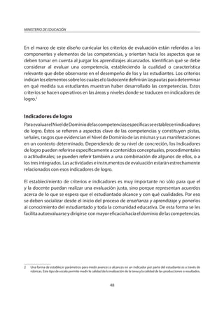 48
MINISTERIO DE EDUCACIÓN
En el marco de este diseño curricular los criterios de evaluación están referidos a los
componentes y elementos de las competencias, y orientan hacia los aspectos que se
deben tomar en cuenta al juzgar los aprendizajes alcanzados. Identifican qué se debe
considerar al evaluar una competencia, estableciendo la cualidad o característica
relevante que debe observarse en el desempeño de los y las estudiantes. Los criterios
indicanloselementossobreloscualeseloladocentedefiniránlaspautasparadeterminar
en qué medida sus estudiantes muestran haber desarrollado las competencias. Estos
criterios se hacen operativos en las áreas y niveles donde se traducen en indicadores de
logro.2
Indicadores de logro
ParaevaluarelNiveldeDominiodelascompetenciasespecíficasseestablecenindicadores
de logro. Éstos se refieren a aspectos clave de las competencias y constituyen pistas,
señales, rasgos que evidencian el Nivel de Dominio de las mismas y sus manifestaciones
en un contexto determinado. Dependiendo de su nivel de concreción, los indicadores
de logro pueden referirse específicamente a contenidos conceptuales, procedimentales
o actitudinales; se pueden referir también a una combinación de algunos de ellos, o a
los tres integrados. Las actividades e instrumentos de evaluación estarán estrechamente
relacionados con esos indicadores de logro.
El establecimiento de criterios e indicadores es muy importante no sólo para que el
y la docente puedan realizar una evaluación justa, sino porque representan acuerdos
acerca de lo que se espera que el estudiantado alcance y con qué cualidades. Por eso
se deben socializar desde el inicio del proceso de enseñanza y aprendizaje y ponerlos
al conocimiento del estudiantado y toda la comunidad educativa. De esta forma se les
facilitaautoevaluarseydirigirse conmayoreficaciahaciaeldominiodelascompetencias.
2 Una forma de establecer parámetros para medir avances o alcances en un indicador por parte del estudiante es a través de
rúbricas. Este tipo de escala permite medir la calidad de la realización de la tarea y la calidad de las producciones o resultados.
 