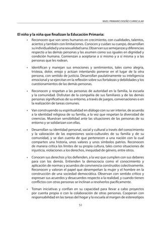 NIVEL PRIMARIO DISEÑO CURRICULAR
51
El niño y la niña que finalizan la Educación Primaria:
• Reconocen que son seres humanos en crecimiento, con cualidades, talentos,
aciertos y también con limitaciones. Conocen y cuidan su cuerpo, desarrollan
suindividualidadyunasexualidadsana.Observansussemejanzasydiferencias
respecto a las demás personas y las asumen como sus iguales en dignidad y
condición humana. Comienzan a aceptarse a sí mismo y a sí misma y a las
personas que les rodean.
• Identifican y manejan sus emociones y sentimientos, tales como alegría,
tristeza, dolor, enojo y actúan intentando ponerse en el lugar de la otra
persona, con sentido de justicia. Desarrollan paulatinamente su inteligencia
emocional y se ejercitan en la reflexión sobre sus fortalezas y debilidades y los
cuestionamientos de las demás personas.
• Reconocen y respetan a las personas de autoridad en la familia, la escuela
y la comunidad. Disfrutan de la compañía de sus familiares y de las demás
personas significativas de su entorno, a través de juegos, conversaciones o en
la realización de tareas comunes.
• Van construyendo su espiritualidad en diálogo con su ser interior, de acuerdo
a la identidad religiosa de su familia, a la vez que respetan la diversidad de
creencias. Muestran sensibilidad ante las situaciones de las personas de su
entorno y se solidarizan con ellas.
• Desarrollan su identidad personal, social y cultural a través del conocimiento
y la valoración de las expresiones socio-culturales de su familia y de su
comunidad, y se dan cuenta de que pertenecen a una nación con la cual
comparten una historia, unos valores y unos símbolos patrios. Reconocen
de manera crítica los límites de su propia cultura, tales como situaciones de
injusticia, violaciones a los derechos, inequidad de género, entre otros.
• Conocen sus derechos y los defienden, a la vez que cumplen con sus deberes
para con los demás. Entienden la democracia como el conocimiento y
aplicación de normas y acuerdos de convivencia construidos colectivamente.
Reconocen y valoran el papel que desempeñan la mujer y el hombre en la
construcción de una sociedad democrática. Observan con sentido crítico y
expresan sus acuerdos y desacuerdos respecto a la realidad, y cuando tienen
conflictos con otras personas se inclinan a resolverlos pacíficamente.
• Toman iniciativas y confían en su capacidad para llevar a cabo proyectos
por cuenta propia o con la colaboración de otras personas. Cooperan con
responsabilidad en las tareas del hogar y la escuela al margen de estereotipos
 