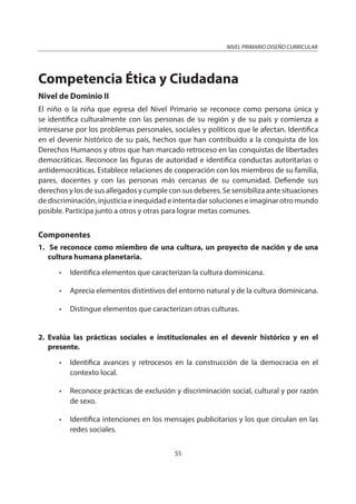 NIVEL PRIMARIO DISEÑO CURRICULAR
55
Competencia Ética y Ciudadana
Nivel de Dominio II
El niño o la niña que egresa del Nivel Primario se reconoce como persona única y
se identifica culturalmente con las personas de su región y de su país y comienza a
interesarse por los problemas personales, sociales y políticos que le afectan. Identifica
en el devenir histórico de su país, hechos que han contribuido a la conquista de los
Derechos Humanos y otros que han marcado retroceso en las conquistas de libertades
democráticas. Reconoce las figuras de autoridad e identifica conductas autoritarias o
antidemocráticas. Establece relaciones de cooperación con los miembros de su familia,
pares, docentes y con las personas más cercanas de su comunidad. Defiende sus
derechos y los de sus allegados y cumple con sus deberes. Se sensibiliza ante situaciones
de discriminación, injusticia e inequidad e intenta dar soluciones e imaginar otro mundo
posible. Participa junto a otros y otras para lograr metas comunes.
Componentes
1. Se reconoce como miembro de una cultura, un proyecto de nación y de una
cultura humana planetaria.
• Identifica elementos que caracterizan la cultura dominicana.
• Aprecia elementos distintivos del entorno natural y de la cultura dominicana.
• Distingue elementos que caracterizan otras culturas.
2. Evalúa las prácticas sociales e institucionales en el devenir histórico y en el
presente.
• Identifica avances y retrocesos en la construcción de la democracia en el
contexto local.
• Reconoce prácticas de exclusión y discriminación social, cultural y por razón
de sexo.
• Identifica intenciones en los mensajes publicitarios y los que circulan en las
redes sociales.
 