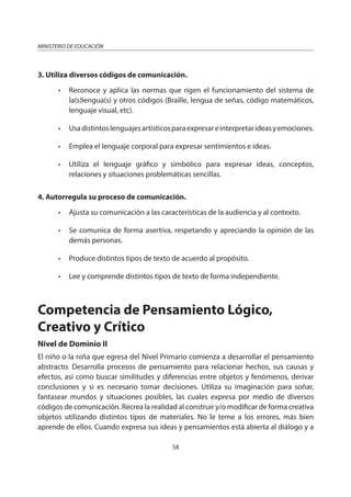 58
MINISTERIO DE EDUCACIÓN
3. Utiliza diversos códigos de comunicación.
• Reconoce y aplica las normas que rigen el funcionamiento del sistema de
la(s)lengua(s) y otros códigos (Braille, lengua de señas, código matemáticos,
lenguaje visual, etc).
• Usadistintoslenguajesartísticosparaexpresareinterpretarideasyemociones.
• Emplea el lenguaje corporal para expresar sentimientos e ideas.
• Utiliza el lenguaje gráfico y simbólico para expresar ideas, conceptos,
relaciones y situaciones problemáticas sencillas.
4. Autorregula su proceso de comunicación.
• Ajusta su comunicación a las características de la audiencia y al contexto.
• Se comunica de forma asertiva, respetando y apreciando la opinión de las
demás personas.
• Produce distintos tipos de texto de acuerdo al propósito.
• Lee y comprende distintos tipos de texto de forma independiente.
Competencia de Pensamiento Lógico,
Creativo y Crítico
Nivel de Dominio II
El niño o la niña que egresa del Nivel Primario comienza a desarrollar el pensamiento
abstracto. Desarrolla procesos de pensamiento para relacionar hechos, sus causas y
efectos, así como buscar similitudes y diferencias entre objetos y fenómenos, derivar
conclusiones y si es necesario tomar decisiones. Utiliza su imaginación para soñar,
fantasear mundos y situaciones posibles, las cuales expresa por medio de diversos
códigos de comunicación. Recrea la realidad al construir y/o modificar de forma creativa
objetos utilizando distintos tipos de materiales. No le teme a los errores, más bien
aprende de ellos. Cuando expresa sus ideas y pensamientos está abierta al diálogo y a
 