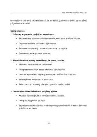 NIVEL PRIMARIO DISEÑO CURRICULAR
59
la corrección, confronta sus ideas con las de los demás y permite la crítica de sus pares
y figuras de autoridad.
Componentes
1. Elabora y argumenta sus juicios y opiniones.
• Procesa ideas, representaciones mentales, conceptos e informaciones.
• Organiza las ideas, las clasifica y jerarquiza.
• Establece relaciones y comparaciones entre conceptos.
• Deriva respuestas y/o conclusiones.
2. Aborda las situaciones y necesidades de forma creativa.
• Identifica necesidades en su contexto.
• Interpreta la situación desde diferentes perspectivas.
• Concibe algunas estrategias y medios para enfrentar la situación.
• Es receptivo o receptiva a nuevas ideas.
• Selecciona una estrategia, la aplica y evalúa su efectividad.
3. Examina la validez de las ideas propias y ajenas.
• Muestra algunas pruebas en las que se basa su idea.
• Compara dos puntos de vista.
• Sepreguntasobrelaveracidaddelosjuiciosyopinionesdelasdemáspersonas
y defiende los suyos.
 