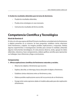 NIVEL PRIMARIO DISEÑO CURRICULAR
61
4. Evalúa los resultados obtenidos para la toma de decisiones.
• Prueba los resultados obtenidos.
• Prueba otras estrategias en caso necesario.
• Comunica los resultados de forma sencilla.
Competencia Científica y Tecnológica
Nivel de Dominio II
El niño o la niña que egresa del Nivel Primario manifiesta curiosidad ante los fenómenos
y objetos presentes en su entorno. Se hace preguntas, establece ciertas relaciones
entre fenómenos y objetos. Se imagina posibles explicaciones y respuestas. Realiza
algunos experimentos e investigaciones sencillas para conocer la realidad, utilizando
algunos instrumentos tecnológicos. En este proceso observa, anota, agrupa los datos
obtenidos, relaciona y hace comparaciones, elabora gráficos sencillos para representar
sus hallazgos, hace inferencias y llega a conclusiones.
Componentes
1. Ofrece explicaciones científicas de fenómenos naturales y sociales.
• Observa los objetos o fenómenos que ocurren.
• Explora, describe, se interroga y busca descubrir el objeto o fenómeno.
• Establece ciertas relaciones entre un fenómeno y otro.
• Elabora posibles explicaciones acerca de la ocurrencia de un fenómeno.
• Escoge entre varias opciones dadas el modelo adecuado para dar explicación
al fenómeno.
 
