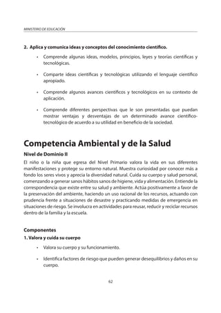 62
MINISTERIO DE EDUCACIÓN
2. Aplica y comunica ideas y conceptos del conocimiento científico.
• Comprende algunas ideas, modelos, principios, leyes y teorías científicas y
tecnológicas.
• Comparte ideas científicas y tecnológicas utilizando el lenguaje científico
apropiado.
• Comprende algunos avances científicos y tecnológicos en su contexto de
aplicación.
• Comprende diferentes perspectivas que le son presentadas que puedan
mostrar ventajas y desventajas de un determinado avance científico-
tecnológico de acuerdo a su utilidad en beneficio de la sociedad.
Competencia Ambiental y de la Salud
Nivel de Dominio II
El niño o la niña que egresa del Nivel Primario valora la vida en sus diferentes
manifestaciones y protege su entorno natural. Muestra curiosidad por conocer más a
fondo los seres vivos y aprecia la diversidad natural. Cuida su cuerpo y salud personal,
comenzando a generar sanos hábitos sanos de higiene, vida y alimentación. Entiende la
correspondencia que existe entre su salud y ambiente. Actúa positivamente a favor de
la preservación del ambiente, haciendo un uso racional de los recursos, actuando con
prudencia frente a situaciones de desastre y practicando medidas de emergencia en
situaciones de riesgo. Se involucra en actividades para reusar, reducir y reciclar recursos
dentro de la familia y la escuela.
Componentes
1. Valora y cuida su cuerpo
• Valora su cuerpo y su funcionamiento.
• Identifica factores de riesgo que pueden generar desequilibrios y daños en su
cuerpo.
 