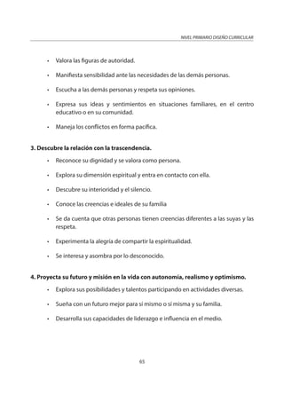 NIVEL PRIMARIO DISEÑO CURRICULAR
65
• Valora las figuras de autoridad.
• Manifiesta sensibilidad ante las necesidades de las demás personas.
• Escucha a las demás personas y respeta sus opiniones.
• Expresa sus ideas y sentimientos en situaciones familiares, en el centro
educativo o en su comunidad.
• Maneja los conflictos en forma pacífica.
3. Descubre la relación con la trascendencia.
• Reconoce su dignidad y se valora como persona.
• Explora su dimensión espiritual y entra en contacto con ella.
• Descubre su interioridad y el silencio.
• Conoce las creencias e ideales de su familia
• Se da cuenta que otras personas tienen creencias diferentes a las suyas y las
respeta.
• Experimenta la alegría de compartir la espiritualidad.
• Se interesa y asombra por lo desconocido.
4. Proyecta su futuro y misión en la vida con autonomía, realismo y optimismo.
• Explora sus posibilidades y talentos participando en actividades diversas.
• Sueña con un futuro mejor para sí mismo o sí misma y su familia.
• Desarrolla sus capacidades de liderazgo e influencia en el medio.
 