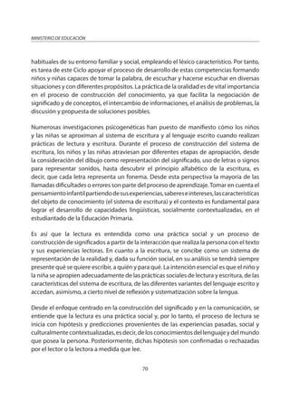 70
MINISTERIO DE EDUCACIÓN
habituales de su entorno familiar y social, empleando el léxico característico. Por tanto,
es tarea de este Ciclo apoyar el proceso de desarrollo de estas competencias formando
niños y niñas capaces de tomar la palabra, de escuchar y hacerse escuchar en diversas
situaciones y con diferentes propósitos. La práctica de la oralidad es de vital importancia
en el proceso de construcción del conocimiento, ya que facilita la negociación de
significado y de conceptos, el intercambio de informaciones, el análisis de problemas, la
discusión y propuesta de soluciones posibles.
Numerosas investigaciones psicogenéticas han puesto de manifiesto cómo los niños
y las niñas se aproximan al sistema de escritura y al lenguaje escrito cuando realizan
prácticas de lectura y escritura. Durante el proceso de construcción del sistema de
escritura, los niños y las niñas atraviesan por diferentes etapas de apropiación, desde
la consideración del dibujo como representación del significado, uso de letras o signos
para representar sonidos, hasta descubrir el principio alfabético de la escritura, es
decir, que cada letra representa un fonema. Desde esta perspectiva la mayoría de las
llamadas dificultades o errores son parte del proceso de aprendizaje.Tomar en cuenta el
pensamientoinfantilpartiendodesusexperiencias,sabereseintereses,lascaracterísticas
del objeto de conocimiento (el sistema de escritura) y el contexto es fundamental para
lograr el desarrollo de capacidades lingüísticas, socialmente contextualizadas, en el
estudiantado de la Educación Primaria.
Es así que la lectura es entendida como una práctica social y un proceso de
construcción de significados a partir de la interacción que realiza la persona con el texto
y sus experiencias lectoras. En cuanto a la escritura, se concibe como un sistema de
representación de la realidad y, dada su función social, en su análisis se tendrá siempre
presente qué se quiere escribir, a quién y para qué. La intención esencial es que el niño y
la niña se apropien adecuadamente de las prácticas sociales de lectura y escritura, de las
características del sistema de escritura, de las diferentes variantes del lenguaje escrito y
accedan, asimismo, a cierto nivel de reflexión y sistematización sobre la lengua.
Desde el enfoque centrado en la construcción del significado y en la comunicación, se
entiende que la lectura es una práctica social y, por lo tanto, el proceso de lectura se
inicia con hipótesis y predicciones provenientes de las experiencias pasadas, social y
culturalmentecontextualizadas,esdecir,delosconocimientosdellenguajeydelmundo
que posea la persona. Posteriormente, dichas hipótesis son confirmadas o rechazadas
por el lector o la lectora a medida que lee.
 