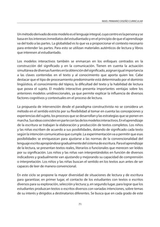 NIVEL PRIMARIO DISEÑO CURRICULAR
71
Unmétododerivadodeestemodeloesellenguajeintegral,cuyocentroeslapersonayse
basa en los intereses inmediatos del estudiantado y en el principio de que el aprendizaje
va del todo a las partes. La globalidad es lo que va a proporcionar el contexto necesario
para entender las partes. Para esto se utilizan materiales auténticos de lectura y libros
que interesen al estudiantado.
Los modelos interactivos también se enmarcan en los enfoques centrados en la
construcción del significado y en la comunicación. Tienen en cuenta la actuación
simultáneadediversasfuentesenlaobtencióndelsignificado,asignanigualimportancia
a las claves contenidas en el texto y al conocimiento que aporta quien lee. Cabe
destacar que el tipo de procesamiento predominante está determinado por el dominio
lingüístico, el conocimiento del tópico, la dificultad del texto y la habilidad de lectura
que posea el sujeto. El modelo interactivo presenta importantes ventajas sobre los
anteriores modelos unidireccionales, ya que permite explicar la influencia de diversos
factores cognitivos y contextuales en el proceso de lectura.
La propuesta de intervención desde el paradigma constructivista no se considera un
método en el sentido estricto por su flexibilidad al tomar en cuenta las concepciones y
experiencias del sujeto, los procesos que se desarrollan y las estrategias que se ponen en
marcha.Susideascoincidenenparteconlasdelosmodelosinteractivos.Enelaprendizaje
de la escritura se trabajan la elaboración y producción de textos completos. Los niños
y las niñas escriben de acuerdo a sus posibilidades, dotando de significado cada texto
según la intención comunicativa que cumple. La experimentación va a permitir que esas
posibilidades se enriquezcan para ajustarse a las normas de la convencionalidad del
lenguajeescritoapropiándosegradualmentedelsistemadeescritura.Paraelaprendizaje
de la lectura, se presentan textos reales, literarios o funcionales que merecen ser leídos
por su significación. Los niños y las niñas van interpretándolos en función de diversos
indicadores y gradualmente van ajustando y mejorando su capacidad de comprensión
o interpretación. Los niños y las niñas buscan el sentido en los textos aun antes de ser
capaces de leer de manera convencional.
En este ciclo se propone la mayor diversidad de situaciones de lectura y de escritura
para garantizar, en primer lugar, el contacto de los estudiantes con textos o escritos
diversos para su exploración, selección y lectura; y, en segundo lugar, para lograr que los
estudiantes produzcan textos o escritos diversos con variadas intenciones, sobre temas
de su interés y dirigidos a destinatarios diferentes. Se busca que en cada grado de este
 