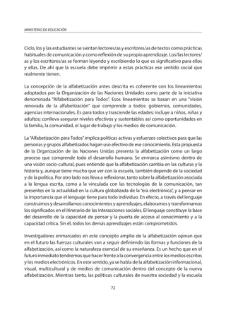 72
MINISTERIO DE EDUCACIÓN
Ciclo, los y las estudiantes se sientan lectores/as y escritores/as de textos como prácticas
habituales de comunicación y como reflexión de su propio aprendizaje. Los/las lectores/
as y los escritores/as se forman leyendo y escribiendo lo que es significativo para ellos
y ellas. De ahí que la escuela debe imprimir a estas prácticas ese sentido social que
realmente tienen.
La concepción de la alfabetización antes descrita es coherente con los lineamientos
adoptados por la Organización de las Naciones Unidades como parte de la iniciativa
denominada “Alfabetización para Todos”. Esos lineamientos se basan en una “visión
renovada de la alfabetización” que comprende a todos: gobiernos, comunidades,
agencias internacionales. Es para todos y trasciende las edades: incluye a niños, niñas y
adultos; conlleva asegurar niveles efectivos y sustentables así como oportunidades en
la familia, la comunidad, el lugar de trabajo y los medios de comunicación.
La“Alfabetización para Todos”implica políticas activas y esfuerzos colectivos para que las
personas y grupos alfabetizados hagan uso efectivo de ese conocimiento. Esta propuesta
de la Organización de las Naciones Unidas presenta la alfabetización como un largo
proceso que comprende todo el desarrollo humano. Se enmarca asimismo dentro de
una visión socio-cultural, pues entiende que la alfabetización cambia en las culturas y la
historia y, aunque tiene mucho que ver con la escuela, también depende de la sociedad
y de la política. Por otro lado nos lleva a reflexionar, tanto sobre la alfabetización asociada
a la lengua escrita, como a la vinculada con las tecnologías de la comunicación, tan
presentes en la actualidad en la cultura globalizada de la “era electrónica”, y a pensar en
la importancia que el lenguaje tiene para todo individuo. En efecto, a través del lenguaje
construimos y desarrollamos conocimientos y aprendizajes, elaboramos y transformamos
los significados en el itinerario de las interacciones sociales. El lenguaje constituye la base
del desarrollo de la capacidad de pensar y la puerta de acceso al conocimiento y a la
capacidad crítica. Sin él, todos los demás aprendizajes están comprometidos.
Investigadores enmarcados en este concepto amplio de la alfabetización opinan que
en el futuro las fuerzas culturales van a seguir definiendo las formas y funciones de la
alfabetización, así como la naturaleza esencial de su enseñanza. Es un hecho que en el
futuroinmediatotendremosquehacerfrentealaconvergenciaentrelosmediosescritos
y los medios electrónicos. En este sentido, ya se habla de la alfabetización informacional,
visual, multicultural y de medios de comunicación dentro del concepto de la nueva
alfabetización. Mientras tanto, las políticas culturales de nuestra sociedad y la escuela
 