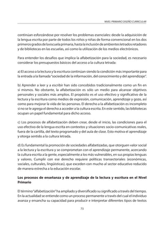 NIVEL PRIMARIO DISEÑO CURRICULAR
73
continúan esforzándose por resolver los problemas esenciales: desde la adquisición de
la lengua escrita por parte de todos los niños y niñas de forma convencional en los dos
primerosgradosdelaescuelaprimaria,hastalainclusióndeambientesletradosretadores
y de bibliotecas en las escuelas, así como la utilización de los medios electrónicos.
Para entender los desafíos que implica la alfabetización para la sociedad, es necesario
considerar los presupuestos básicos del acceso a la cultura letrada:
a) El acceso a la lectura y la escritura continúan siendo la condición más importante para
la entrada a la llamada“sociedad de la información, del conocimiento y del aprendizaje“.
b) Aprender a leer y a escribir han sido concebidos tradicionalmente como un fin en
sí mismos. No obstante, la alfabetización es sólo un medio para alcanzar objetivos
personales y sociales más amplios. El propósito es el uso efectivo y significativo de la
lectura y la escritura como medios de expresión, comunicación, aprendizaje y gozo, así
como para mejorar la vida de las personas. El derecho a la alfabetización es incompleto
si no se le agrega el derecho a acceder a la cultura escrita. En este sentido, las bibliotecas
ocupan un papel fundamental para dicho acceso.
c) Los procesos de alfabetización deben crear, desde el inicio, las condiciones para el
uso efectivo de la lengua escrita en contextos y situaciones socio-comunicativas reales,
fuera de la cartilla, del texto programado y del aula de clase. Esto motiva el aprendizaje
y otorga sentido a la cultura letrada.
d) Es fundamental la promoción de sociedades alfabetizadas, que otorguen valor social
a la lectura y la escritura y se comprometan con el aprendizaje permanente, acercando
la cultura escrita a la gente, especialmente a los más vulnerables, en sus propias lenguas
y valores. Cumplir con ese derecho requiere políticas transectoriales (económicas,
sociales, culturales, lingüísticas), que exceden con mucho al sector educativo reducido
de manera estrecha a la educación escolar.
Los procesos de enseñanza y de aprendizaje de la lectura y escritura en el Nivel
Primario
El término“alfabetización”ha ampliado y diversificado su significado a través del tiempo.
En la actualidad se entiende como un proceso permanente a través del cual el individuo
avanza y ensancha su capacidad para producir e interpretar diferentes tipos de textos
 