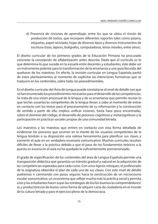 NIVEL PRIMARIO DISEÑO CURRICULAR
75
d) Presencia de rincones de aprendizaje, entre los que se ubica el rincón de
producción de textos, que incorpore diferentes soportes tales como pizarra,
etiquetas, papel reciclado, hojas de diversos tipos y diversos instrumentos de
escritura (tizas, lápices, bolígrafos, computadoras, letras móviles, entre otros).
El diseño curricular de los primeros grados de la Educación Primaria ha procurado
concretar la concepción de alfabetización antes descrita. Dado que el currículo es lo
que determina lo que sucede en la escuela entre docentes y estudiantes, éste debe ser
un instrumento potente para la transformación de la enseñanza y una guía fecunda del
quehacer de los maestros. En efecto, la revisión curricular en Lengua Española partió
de estos planteamientos al momento de explicitar las intenciones formativas que se
traducen en los contenidos, sobre todo, los procedimentales.
En el diseño curricular del Área de Lengua puede constatarse el nivel de detalle con que
sehanenumeradolosprocedimientosnecesariosparaeldesarrollodelascompetencias.
Se trata de una visión procesual de la lengua y de su enseñanza que permite recrear lo
que los/las usuarios/as competentes de la lengua llevan a cabo al momento de entrar
en contacto con los textos para el procesamiento de su información y la construcción
de sentido a partir de ella. Implica unificar visiones, hasta hace poco encontradas,
sobre el dominio del código, el desarrollo de procesos cognitivos y metacognitivos y la
participación en prácticas sociales propias de una comunidad letrada.
Los maestros y las maestras que entren en contacto con esta forma detallada de
evidenciar los procesos que ocurren en la mente de los usuarios competentes de la
lengua tendrán a su disposición una valiosa herramienta para planificar sus clases y
convertir el aula en un verdadero escenario comunicativo. Muchos currículos resultan
difíciles de llevar a la práctica debido a que el paso de los fundamentos teóricos a la
puesta en escena en el aula no ha quedado lo suficientemente pormenorizado.
El grado de especificación de los contenidos del área de Lengua Española permite una
transposición didáctica que garantiza un tránsito gradual y natural en la adquisición de
las competencias esperadas para cada curso. Con unos ligeros retoques, el profesorado
de la asignatura obtendrá el plan de cada una de sus clases. Con este nivel de detalle
podremos ir caminando con pasos seguros hacia la construcción de un microcosmo
escolar comunicativo, un ecosistema que refleje mucho más la práctica social y permita
a los y las estudiantes hacer suyas las estrategias de los/las buenos/as comprendedores/
as y productores/as de textos como forma de adquirir carta de ciudadanía en el mundo
de la cultura letrada y para el ejercicio pleno de la democracia.
 