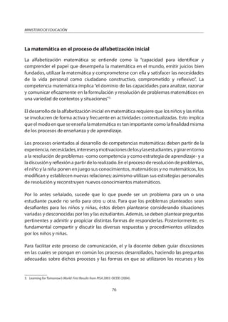 76
MINISTERIO DE EDUCACIÓN
La matemática en el proceso de alfabetización inicial
La alfabetización matemática se entiende como la “capacidad para identificar y
comprender el papel que desempeña la matemática en el mundo, emitir juicios bien
fundados, utilizar la matemática y comprometerse con ella y satisfacer las necesidades
de la vida personal como ciudadano constructivo, comprometido y reflexivo”. La
competencia matemática implica “el dominio de las capacidades para analizar, razonar
y comunicar eficazmente en la formulación y resolución de problemas matemáticos en
una variedad de contextos y situaciones”3.
El desarrollo de la alfabetización inicial en matemática requiere que los niños y las niñas
se involucren de forma activa y frecuente en actividades contextualizadas. Esto implica
que el modo en que se enseña la matemática es tan importante como la finalidad misma
de los procesos de enseñanza y de aprendizaje.
Los procesos orientados al desarrollo de competencias matemáticas deben partir de la
experiencia,necesidades,interesesymotivacionesdelosylasestudiantes,ygirarentorno
a la resolución de problemas -como competencia y como estrategia de aprendizaje- y a
la discusión y reflexión a partir de lo realizado. En el proceso de resolución de problemas,
el niño y la niña ponen en juego sus conocimientos, matemáticos y no matemáticos, los
modifican y establecen nuevas relaciones; asimismo utilizan sus estrategias personales
de resolución y reconstruyen nuevos conocimientos matemáticos.
Por lo antes señalado, sucede que lo que puede ser un problema para un o una
estudiante puede no serlo para otro u otra. Para que los problemas planteados sean
desafiantes para los niños y niñas, éstos deben plantearse considerando situaciones
variadas y desconocidas por los y las estudiantes. Además, se deben plantear preguntas
pertinentes y admitir y propiciar distintas formas de responderlas. Posteriormente, es
fundamental compartir y discutir las diversas respuestas y procedimientos utilizados
por los niños y niñas.
Para facilitar este proceso de comunicación, el y la docente deben guiar discusiones
en las cuales se pongan en común los procesos desarrollados, haciendo las preguntas
adecuadas sobre dichos procesos y las formas en que se utilizaron los recursos y los
3. Learning for Tomorrow’s World: First Results from PISA 2003. OCDE (2004).
 