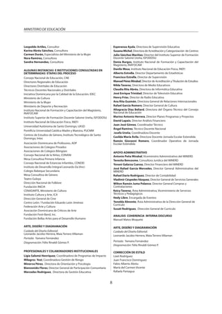 8
MINISTERIO DE EDUCACIÓN
Leopoldo Artiles, Consultor
Karina Abréu Sánchez, Consultora
Carmen Durán, Especialista del Ministerio de la Mujer
Nora Ramírez, Consultora
Sandra Hernandez, Consultora
ALGUNAS INSTANCIAS E INSTITUCIONES CONSULTADAS EN
DETERMINADAS ETAPAS DEL PROCESO
Consejo Nacional de Educación, CNE
Directores Regionales de Educación
Directores Distritales de Educación
Técnicos Docentes Nacionales y Distritales
Iniciativa Dominicana por la Calidad de la Educación, IDEC
Ministerio de Cultura
Ministerio de la Mujer
Ministerio de Deporte y Recreación
Instituto Nacional de Formación y Capacitación del Magisterio,
INAFOCAM
Instituto Superior de Formación Docente Salome Ureña, ISFODOSU
Instituto Nacional de Educación Física, INEFI
Universidad Autónoma de Santo Domingo, UASD
Pontificia Universidad Católica Madre y Maestra, PUCMM
Centros de Estudios de Género, Instituto Tecnológico de Santo
Domingo, Intec
Asociación Dominicana de Profesores, ADP
Asociaciones de Colegios Privados
Asociaciones de Colegios Bilingües
Consejo Nacional de la Niñez, CONANI
Mesa Consultiva Primera Infancia
Consejo Nacional de Estancias Infantiles, CONDEI
Instituto de Desarrollo Integral Leonardo Da Vinci
Colegio Babeque Secundaria
Mesa Consultiva de Género
Teatro Guloya
Dirección Nacional de Folklore
Fundación INICIA
CENADARTE, Ministerio de Cultura
Instituto Cultura y Arte, ICA
Dirección General de Cine
Centro León / Fundación Eduardo León Jiménez
Federación Arte y Cultura
Asociación Dominicana de Críticos de Arte
Fundación Festi-Band, Inc.
Fundación Bellas Artes para el Desarrollo Humano
ARTE, DISEÑO Y DIAGRAMACIÓN
Cuidado del Diseño Editorial:
Leonardo Jacobo Herrera, Maia Terrero Villaman
Portada: Yamaira Fernández
Diagramación: Félix Rinaldi Gómez P.
PROFESIONALES Y COLABORADORES INSTITUCIONALES
Ligia Salomé Henríquez, Coordinadora de Programas de Impacto
Milagros Yost, Coordinadora Gestión de Riesgo
Minerva Pérez, Directora de Orientación y Psicología
Bienvenido Flores, Director General de Participación Comunitaria
Mercedes Rodríguez, Directora de Gestión Educativa
Esperanza Ayala, Directora de Supervisión Educativa
Susana Michel, Directora de Acreditación y Categorización de Centros
Julio Sánchez Mariñez, Director del Instituto Superior de Formación
Docente Salomé Ureña, ISFODOSU
Denia Burgos, Instituto Nacional de Formación y Capacitación del
Magisterio, INAFOCAM
Danilo Mesa, Instituto Nacional de Educación Física, INEFI
Alberto Estrella, Director Departamento de Estadísticas
Francisco Estrella, Director de Supervisión
Manuel Pérez Mirabal, Director de Acreditación yTitulación de Estudios
Nilda Taveras, Directora de Medio Educativos
Claudia Rita Abréu, Directora de Informática Educativa
José Enrique Trinidad, Director de Televisión Educativa
Henry Frías, Director de Radio Educativa
Ana Rita Guzmán, Directora General de Relaciones Internacionales
Rafael García Romero, Director General de Cultura
Altagracia Díaz Beliard, Directora del Órgano Técnico del Consejo
Nacional de Educación
Marino Antonio Herrera, Director Planes Programas y Proyectos
David Lapaix, Director Análisis Financiero
Juan José Gómez, Coordinador Técnico
Ángel Ramírez, Técnico Docente Nacional
Josefa Ureña, Coordinadora Docente
Casilda María Ávila, Directora Docente Jornada Escolar Extendida
Ramón Giovanni Romero, Coordinador Operativo de Jornada
Escolar Extendida
APOYO ADMINISTRATIVO
Antonio Peña Mirabal, Viceministro Administrativo del MINERD
Teresita Bencosme, Consultora Jurídica del MINERD
Yovani Galarza Cuevas, Director Financiero del MINERD
José Rafael García Mercedes, Director General Administrativo del
MINERD
Rafael Darío Rodríguez, Director de Contabilidad
Vladimir CéspedesVásquez, Director General de Servicios Generales
Wilton Ramón Juma Polanco, Director General Compras y
Contrataciones
Keicy Taveras, Área Administrativa, Viceministerio de Servicios
Técnicos y Pedagógicos
Hedy Libre, Encargada de Eventos
Yonelda Almonte, Área Administrativa de la Dirección General de
Currículo
Susati Rodríguez, Dirección General de Currículo
ANALISIS COHERENCIA INTERNA DISCURSO
Manuel Matos Moquete
ARTE, DISEÑO Y DIAGRAMACIÓN
Cuidado del Diseño Editorial:
Leonardo Jacobo Herrera, Maia Terrero Villaman
Portada: Yamaira Fernández
Diagramación: Félix Rinaldi Gómez P.
CORRECCIÓN DE ESTILO
Lizet Rodríguez
Juan Francisco Domínguez
Fabio Alberto Abréu
María del Carmen Vicente
Rafaela Paniagua
 