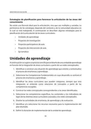 84
MINISTERIO DE EDUCACIÓN
Estrategias de planificación para favorecer la articulación de las áreas del
conocimiento
No existe una fórmula ideal para la articulación, sino que son múltiples y variadas. La
pertinencia de las estrategias depende del contexto y de la comunidad educativa en
la cual se está trabajando. A continuación se describen algunas estrategias para la
planificación de la articulación de las áreas curriculares:
• Unidades de aprendizaje
• Proyectos de investigación
• Proyectos participativos de aula
• Proyectos de intervención de aula
• Eje temático
Unidades de aprendizaje
Acontinuaciónsesugiereunprocesosencilloparaeldiseñodeunaunidaddeaprendizaje
en función de la integración de áreas curriculares a partir de sus redes conceptuales:
1. Identificar o construir una situación de aprendizaje que oriente y contextualice
el proceso de enseñanza y aprendizaje.
2. Seleccionar las Competencias Fundamentales en cuyo desarrollo se centrará el
proceso de enseñanza y aprendizaje.
3. Identificar las áreas curriculares que pueden integrarse, siempre que esta
integración se entienda como relaciones de conceptos a partir de las
competencias escogidas.
4. Construir las redes conceptuales correspondientes a las áreas identificadas.
5. Seleccionar las competencias específicas, los contenidos y los indicadores de
logro de las distintas áreas curriculares asociadas a las redes conceptuales.
6. Diseñar las actividades de enseñanza, de aprendizaje y de evaluación.
7. Identificar y/o seleccionar los recursos necesarios para la implementación del
plan diseñado.
8. Definir la duración de implementación de la unidad de aprendizaje.
 