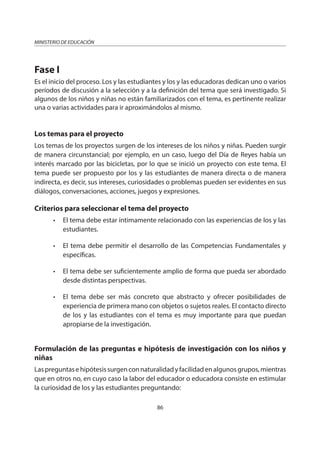 86
MINISTERIO DE EDUCACIÓN
Fase I
Es el inicio del proceso. Los y las estudiantes y los y las educadoras dedican uno o varios
períodos de discusión a la selección y a la definición del tema que será investigado. Si
algunos de los niños y niñas no están familiarizados con el tema, es pertinente realizar
una o varias actividades para ir aproximándolos al mismo.
Los temas para el proyecto
Los temas de los proyectos surgen de los intereses de los niños y niñas. Pueden surgir
de manera circunstancial; por ejemplo, en un caso, luego del Día de Reyes había un
interés marcado por las bicicletas, por lo que se inició un proyecto con este tema. El
tema puede ser propuesto por los y las estudiantes de manera directa o de manera
indirecta, es decir, sus intereses, curiosidades o problemas pueden ser evidentes en sus
diálogos, conversaciones, acciones, juegos y expresiones.
Criterios para seleccionar el tema del proyecto
• El tema debe estar íntimamente relacionado con las experiencias de los y las
estudiantes.
• El tema debe permitir el desarrollo de las Competencias Fundamentales y
específicas.
• El tema debe ser suficientemente amplio de forma que pueda ser abordado
desde distintas perspectivas.
• El tema debe ser más concreto que abstracto y ofrecer posibilidades de
experiencia de primera mano con objetos o sujetos reales. El contacto directo
de los y las estudiantes con el tema es muy importante para que puedan
apropiarse de la investigación.
Formulación de las preguntas e hipótesis de investigación con los niños y
niñas
Laspreguntasehipótesissurgenconnaturalidadyfacilidadenalgunosgrupos,mientras
que en otros no, en cuyo caso la labor del educador o educadora consiste en estimular
la curiosidad de los y las estudiantes preguntando:
 