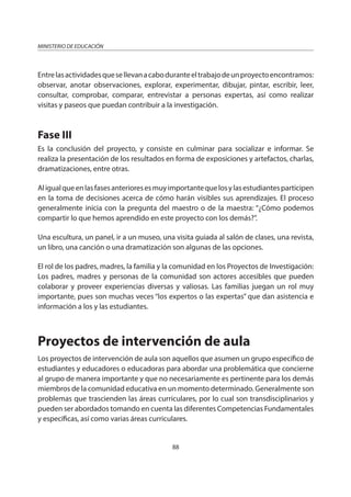 88
MINISTERIO DE EDUCACIÓN
Entrelasactividadesquesellevanacaboduranteeltrabajodeunproyectoencontramos:
observar, anotar observaciones, explorar, experimentar, dibujar, pintar, escribir, leer,
consultar, comprobar, comparar, entrevistar a personas expertas, así como realizar
visitas y paseos que puedan contribuir a la investigación.
Fase III
Es la conclusión del proyecto, y consiste en culminar para socializar e informar. Se
realiza la presentación de los resultados en forma de exposiciones y artefactos, charlas,
dramatizaciones, entre otras.
Aligualqueenlasfasesanterioresesmuyimportantequelosylasestudiantesparticipen
en la toma de decisiones acerca de cómo harán visibles sus aprendizajes. El proceso
generalmente inicia con la pregunta del maestro o de la maestra: “¿Cómo podemos
compartir lo que hemos aprendido en este proyecto con los demás?”.
Una escultura, un panel, ir a un museo, una visita guiada al salón de clases, una revista,
un libro, una canción o una dramatización son algunas de las opciones.
El rol de los padres, madres, la familia y la comunidad en los Proyectos de Investigación:
Los padres, madres y personas de la comunidad son actores accesibles que pueden
colaborar y proveer experiencias diversas y valiosas. Las familias juegan un rol muy
importante, pues son muchas veces “los expertos o las expertas” que dan asistencia e
información a los y las estudiantes.
Proyectos de intervención de aula
Los proyectos de intervención de aula son aquellos que asumen un grupo específico de
estudiantes y educadores o educadoras para abordar una problemática que concierne
al grupo de manera importante y que no necesariamente es pertinente para los demás
miembros de la comunidad educativa en un momento determinado. Generalmente son
problemas que trascienden las áreas curriculares, por lo cual son transdisciplinarios y
pueden ser abordados tomando en cuenta las diferentes Competencias Fundamentales
y específicas, así como varias áreas curriculares.
 