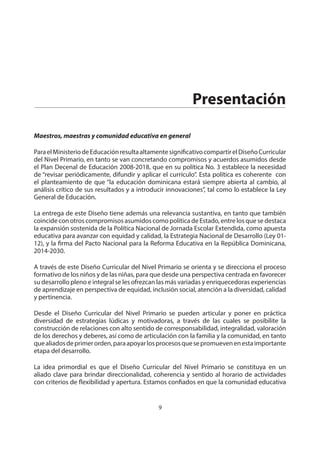 NIVEL PRIMARIO DISEÑO CURRICULAR
9
Presentación
Maestros, maestras y comunidad educativa en general
ParaelMinisteriodeEducaciónresultaaltamentesignificativocompartirelDiseñoCurricular
del Nivel Primario, en tanto se van concretando compromisos y acuerdos asumidos desde
el Plan Decenal de Educación 2008-2018, que en su política No. 3 establece la necesidad
de “revisar periódicamente, difundir y aplicar el currículo”. Esta política es coherente con
el planteamiento de que “la educación dominicana estará siempre abierta al cambio, al
análisis crítico de sus resultados y a introducir innovaciones”, tal como lo establece la Ley
General de Educación.
La entrega de este Diseño tiene además una relevancia sustantiva, en tanto que también
coincide con otros compromisos asumidos como política de Estado, entre los que se destaca
la expansión sostenida de la Política Nacional de Jornada Escolar Extendida, como apuesta
educativa para avanzar con equidad y calidad, la Estrategia Nacional de Desarrollo (Ley 01-
12), y la firma del Pacto Nacional para la Reforma Educativa en la República Dominicana,
2014-2030.
A través de este Diseño Curricular del Nivel Primario se orienta y se direcciona el proceso
formativo de los niños y de las niñas, para que desde una perspectiva centrada en favorecer
su desarrollo pleno e integral se les ofrezcan las más variadas y enriquecedoras experiencias
de aprendizaje en perspectiva de equidad, inclusión social, atención a la diversidad, calidad
y pertinencia.
Desde el Diseño Curricular del Nivel Primario se pueden articular y poner en práctica
diversidad de estrategias lúdicas y motivadoras, a través de las cuales se posibilite la
construcción de relaciones con alto sentido de corresponsabilidad, integralidad, valoración
de los derechos y deberes, así como de articulación con la familia y la comunidad, en tanto
quealiadosdeprimerorden,paraapoyarlosprocesosquesepromuevenenestaimportante
etapa del desarrollo.
La idea primordial es que el Diseño Curricular del Nivel Primario se constituya en un
aliado clave para brindar direccionalidad, coherencia y sentido al horario de actividades
con criterios de flexibilidad y apertura. Estamos confiados en que la comunidad educativa
 